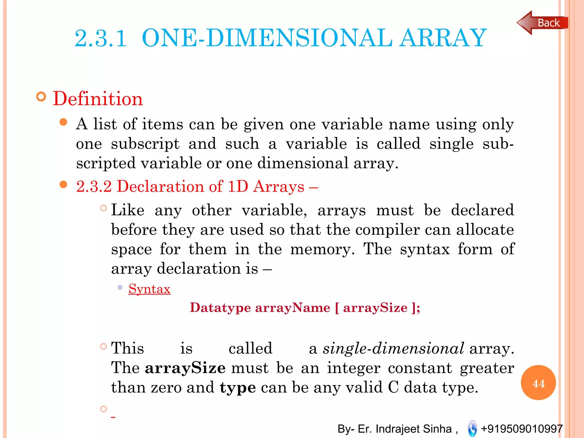By- Er. Indrajeet Sinha , +919509010997
2.3.1 ONE-DIMENSIONAL ARRAY
 Definition
 A list of items can be given one variable name using only
one subscript and such a variable is called single sub-
scripted variable or one dimensional array.
 2.3.2 Declaration of 1D Arrays –
 Like any other variable, arrays must be declared
before they are used so that the compiler can allocate
space for them in the memory. The syntax form of
array declaration is –
 Syntax
Datatype arrayName [ arraySize ];
 This is called a single-dimensional array.
The arraySize must be an integer constant greater
than zero and type can be any valid C data type.

44
 