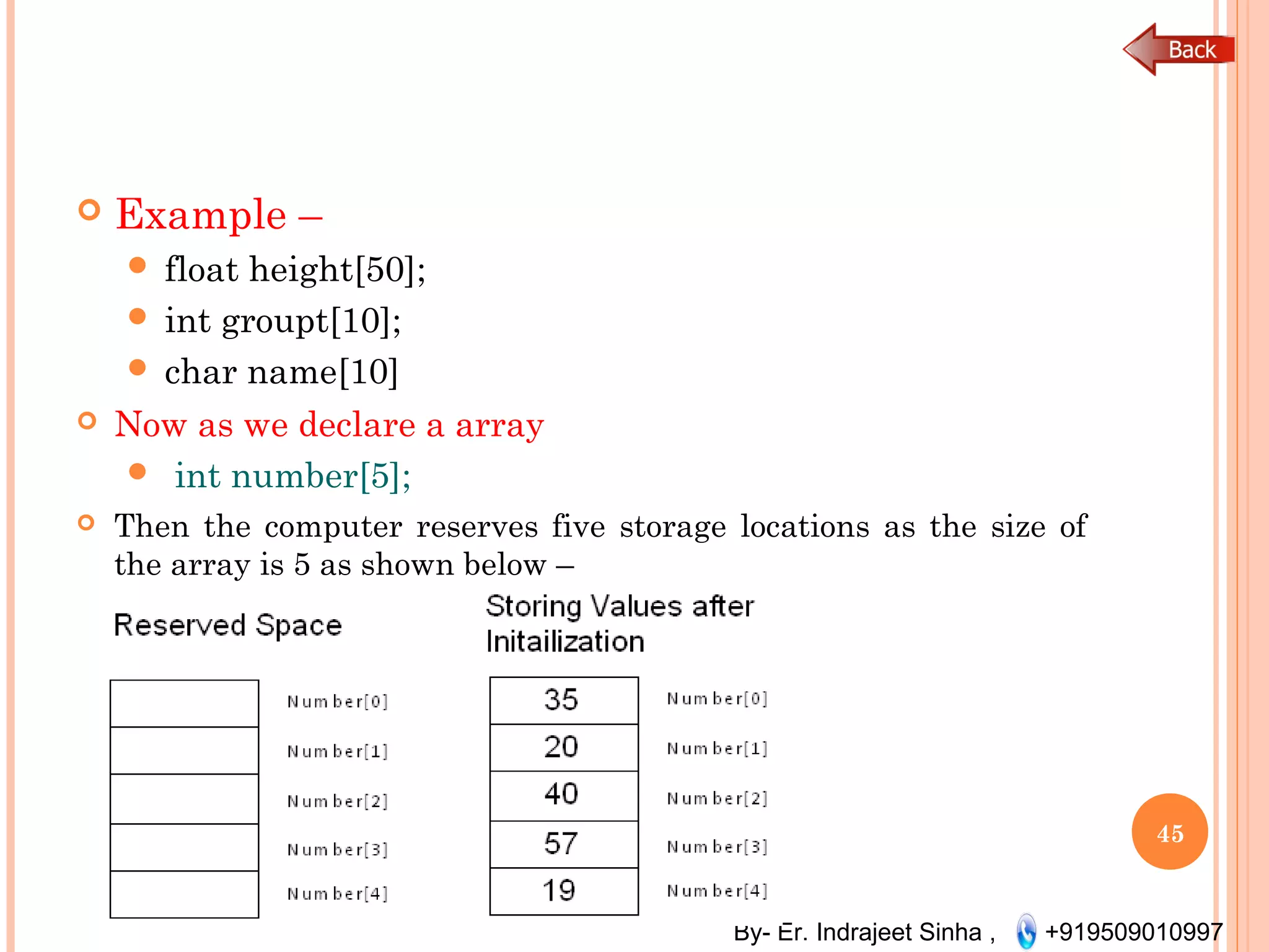 By- Er. Indrajeet Sinha , +919509010997
 Example –
 float height[50];
 int groupt[10];
 char name[10]
 Now as we declare a array
 int number[5];
 Then the computer reserves five storage locations as the size of
the array is 5 as shown below –
45
 