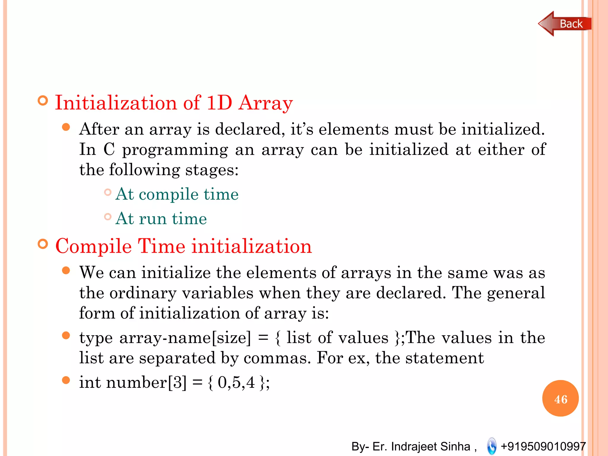 By- Er. Indrajeet Sinha , +919509010997
 Initialization of 1D Array
 After an array is declared, it’s elements must be initialized.
In C programming an array can be initialized at either of
the following stages:
 At compile time
 At run time
 Compile Time initialization
 We can initialize the elements of arrays in the same was as
the ordinary variables when they are declared. The general
form of initialization of array is:
 type array-name[size] = { list of values };The values in the
list are separated by commas. For ex, the statement
 int number[3] = { 0,5,4 };
46
 