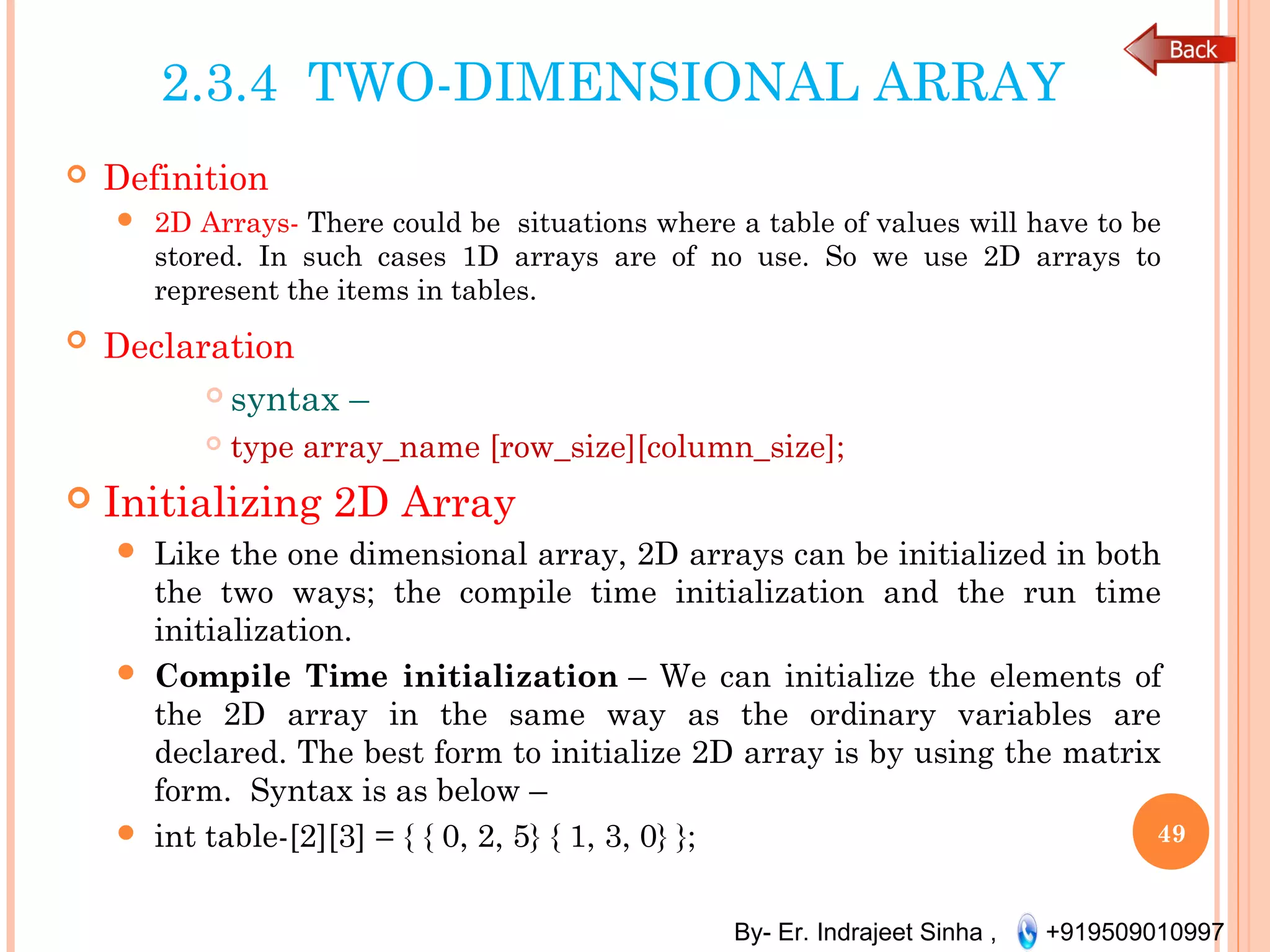 By- Er. Indrajeet Sinha , +919509010997
2.3.4 TWO-DIMENSIONAL ARRAY
 Definition
 2D Arrays- There could be  situations where a table of values will have to be
stored. In such cases 1D arrays are of no use. So we use 2D arrays to
represent the items in tables. 
 Declaration
 syntax –
 type array_name [row_size][column_size];
 Initializing 2D Array
 Like the one dimensional array, 2D arrays can be initialized in both
the two ways; the compile time initialization and the run time
initialization.
 Compile Time initialization – We can initialize the elements of
the 2D array in the same way as the ordinary variables are
declared. The best form to initialize 2D array is by using the matrix
form.  Syntax is as below –
 int table-[2][3] = { { 0, 2, 5} { 1, 3, 0} }; 49
 