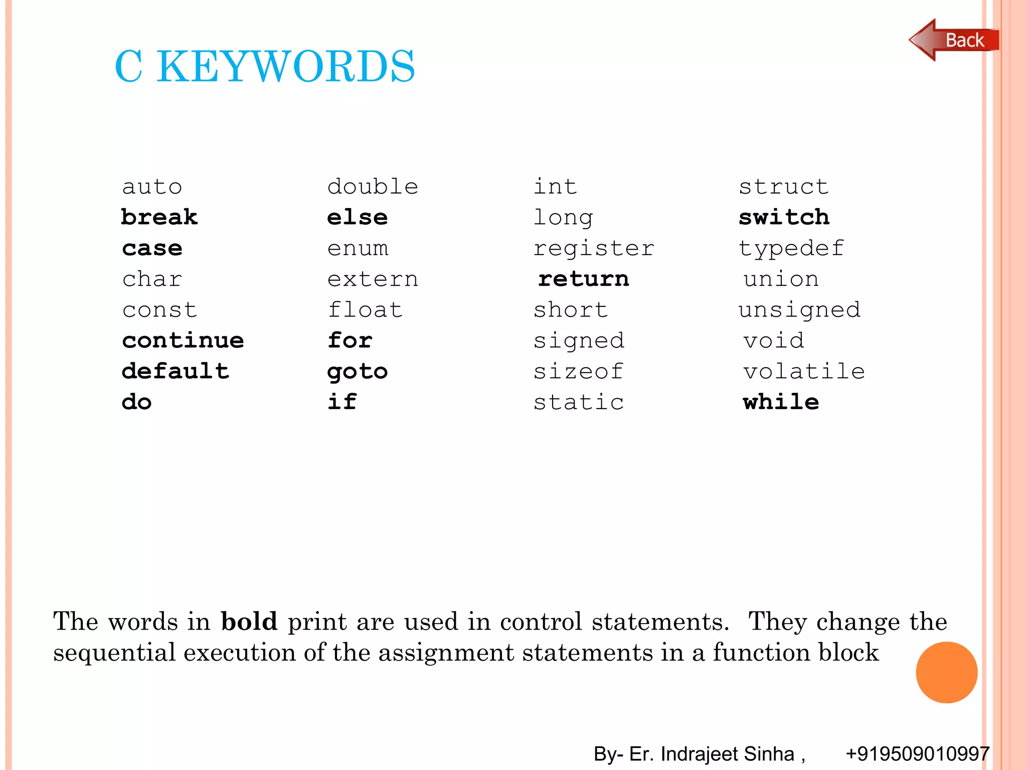 By- Er. Indrajeet Sinha , +919509010997
C KEYWORDS
auto double int struct
break else long switch
case enum register typedef
char extern return union
const float short unsigned
continue for signed void
default goto sizeof volatile
do if static while
The words in bold print are used in control statements. They change the
sequential execution of the assignment statements in a function block
 