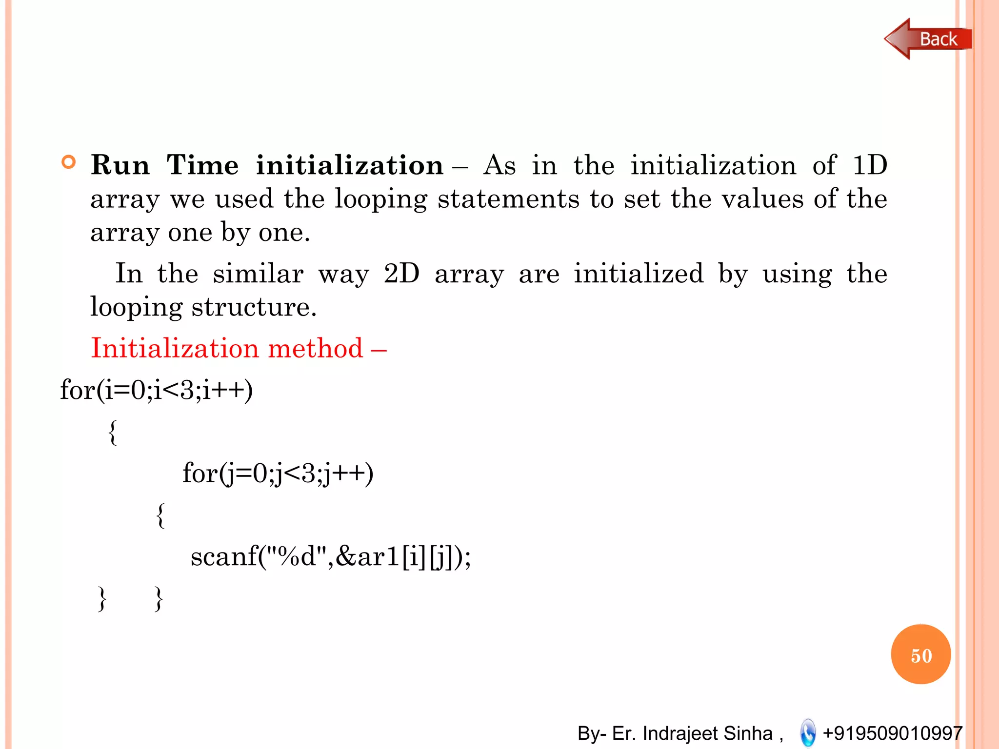 By- Er. Indrajeet Sinha , +919509010997
 Run Time initialization – As in the initialization of 1D
array we used the looping statements to set the values of the
array one by one.
In the similar way 2D array are initialized by using the
looping structure.
Initialization method –
for(i=0;i<3;i++)
     {           
for(j=0;j<3;j++)
           {                 
scanf("%d",&ar1[i][j]);           
}      }
50
 