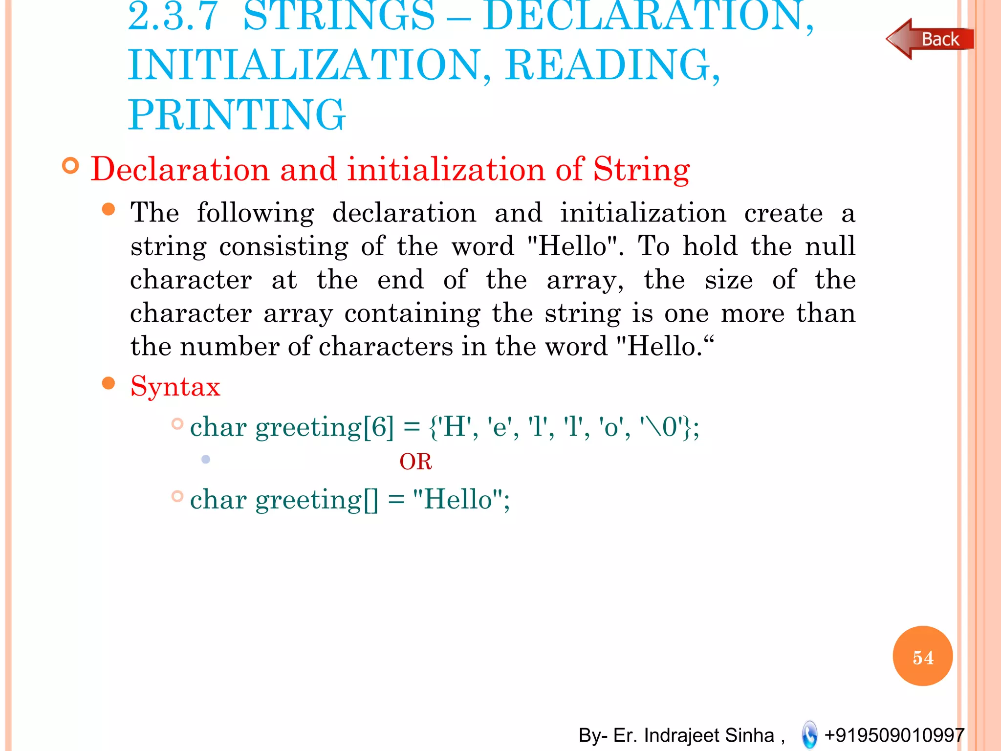 By- Er. Indrajeet Sinha , +919509010997
2.3.7 STRINGS – DECLARATION,
INITIALIZATION, READING,
PRINTING
 Declaration and initialization of String
 The following declaration and initialization create a
string consisting of the word "Hello". To hold the null
character at the end of the array, the size of the
character array containing the string is one more than
the number of characters in the word "Hello.“
 Syntax
 char greeting[6] = {'H', 'e', 'l', 'l', 'o', '0'};
 OR
 char greeting[] = "Hello";
54
 