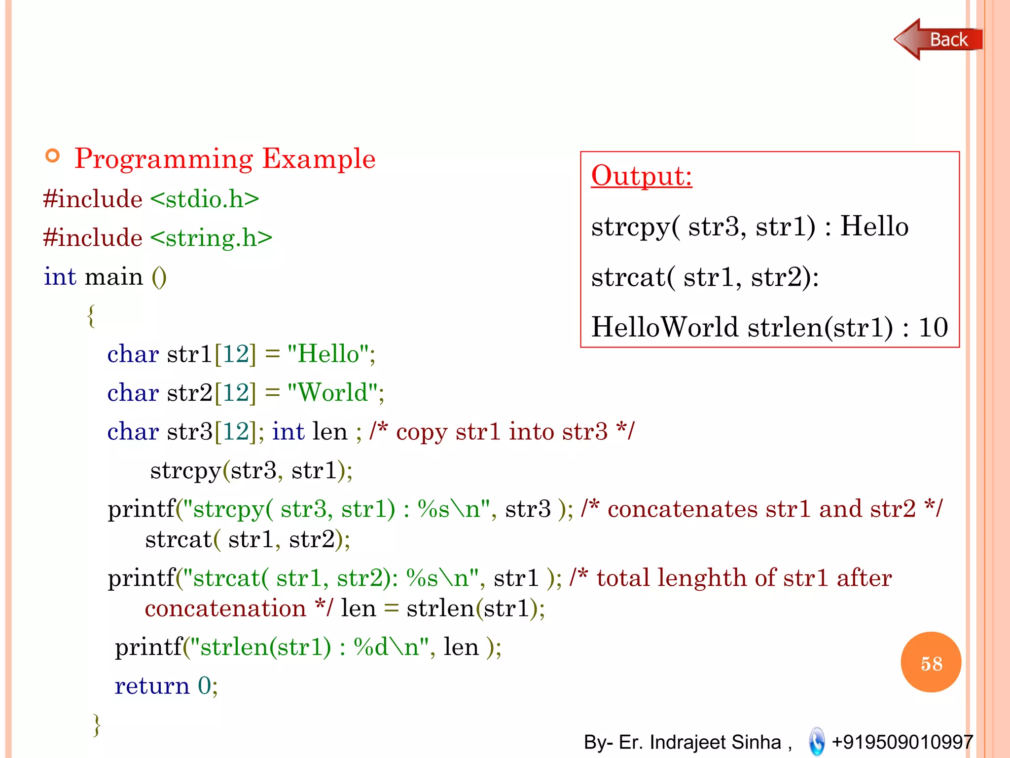 By- Er. Indrajeet Sinha , +919509010997
 Programming Example
#include <stdio.h>
#include <string.h>
int main ()
{
char str1[12] = "Hello";
char str2[12] = "World";
char str3[12]; int len ; /* copy str1 into str3 */
strcpy(str3, str1);
printf("strcpy( str3, str1) : %sn", str3 ); /* concatenates str1 and str2 */
strcat( str1, str2);
printf("strcat( str1, str2): %sn", str1 ); /* total lenghth of str1 after
concatenation */ len = strlen(str1);
printf("strlen(str1) : %dn", len );
return 0;
}
58
Output:
strcpy( str3, str1) : Hello
strcat( str1, str2):
HelloWorld strlen(str1) : 10
 