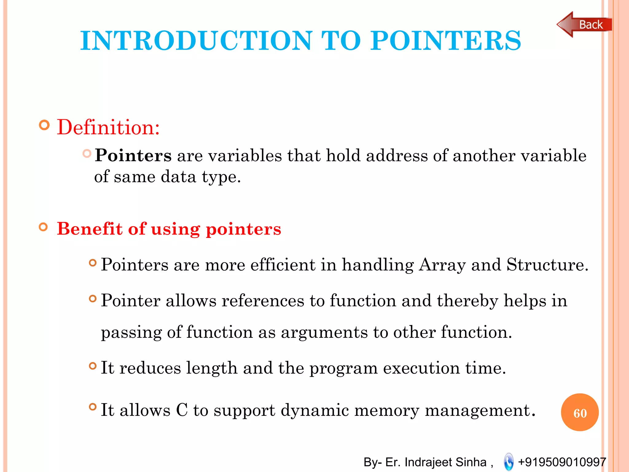 By- Er. Indrajeet Sinha , +919509010997
INTRODUCTION TO POINTERS
 Definition:
Pointers are variables that hold address of another variable
of same data type.
 Benefit of using pointers
 Pointers are more efficient in handling Array and Structure.
 Pointer allows references to function and thereby helps in
passing of function as arguments to other function.
 It reduces length and the program execution time.

It allows C to support dynamic memory management. 60
 