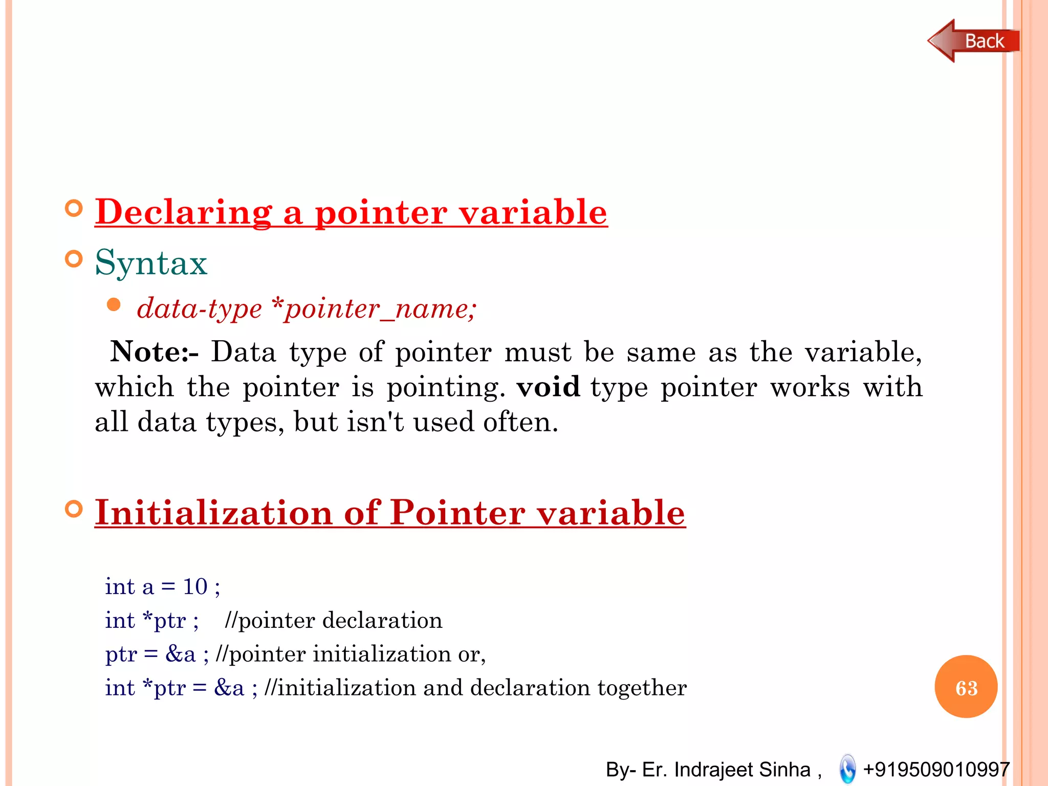 By- Er. Indrajeet Sinha , +919509010997
 Declaring a pointer variable
 Syntax
 data-type *pointer_name;
Note:- Data type of pointer must be same as the variable,
which the pointer is pointing. void type pointer works with
all data types, but isn't used often.
 Initialization of Pointer variable
int a = 10 ;
int *ptr ; //pointer declaration
ptr = &a ; //pointer initialization or,
int *ptr = &a ; //initialization and declaration together 63
 