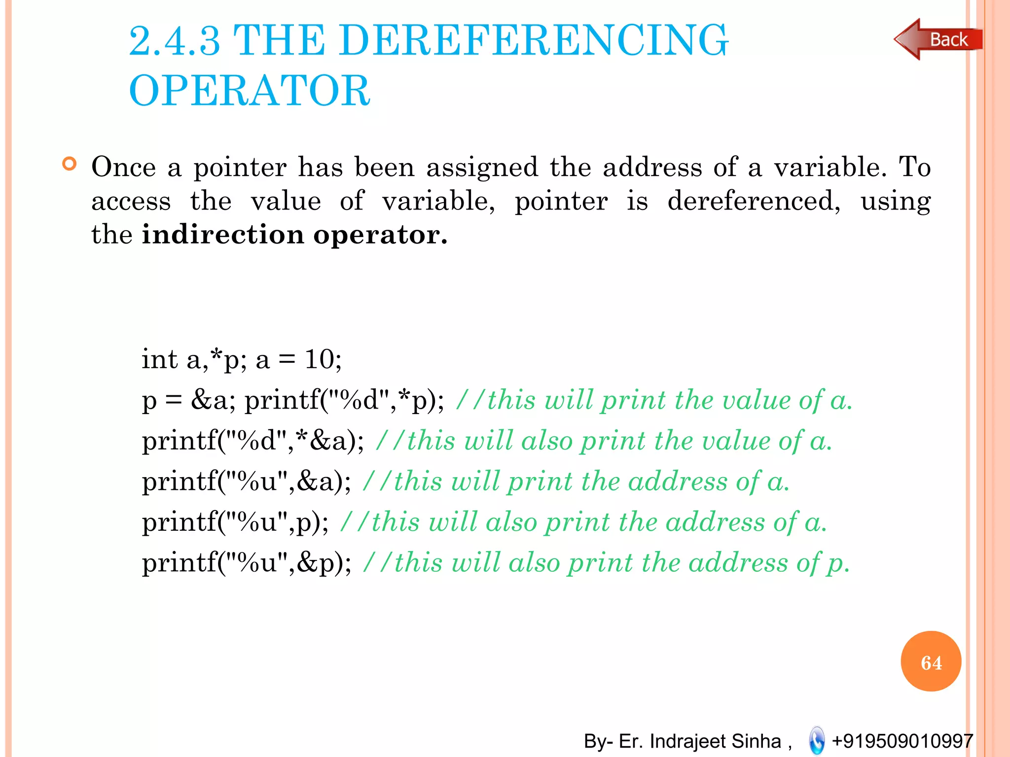 By- Er. Indrajeet Sinha , +919509010997
2.4.3 THE DEREFERENCING
OPERATOR
 Once a pointer has been assigned the address of a variable. To
access the value of variable, pointer is dereferenced, using
the indirection operator.
int a,*p; a = 10;
p = &a; printf("%d",*p); //this will print the value of a.
printf("%d",*&a); //this will also print the value of a.
printf("%u",&a); //this will print the address of a.
printf("%u",p); //this will also print the address of a.
printf("%u",&p); //this will also print the address of p.
64
 