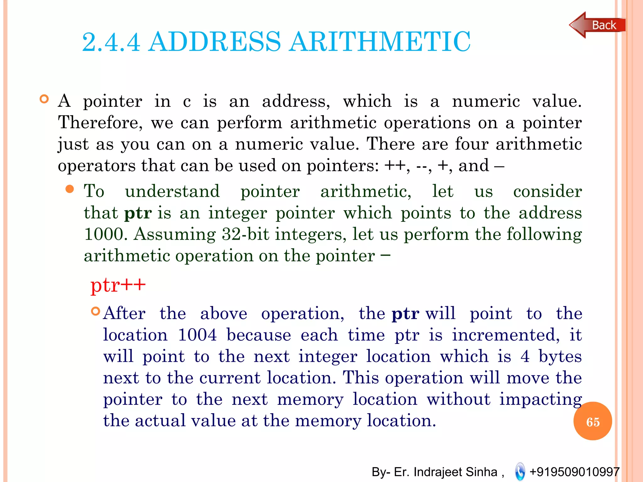 By- Er. Indrajeet Sinha , +919509010997
2.4.4 ADDRESS ARITHMETIC
 A pointer in c is an address, which is a numeric value.
Therefore, we can perform arithmetic operations on a pointer
just as you can on a numeric value. There are four arithmetic
operators that can be used on pointers: ++, --, +, and –
 To understand pointer arithmetic, let us consider
that ptr is an integer pointer which points to the address
1000. Assuming 32-bit integers, let us perform the following
arithmetic operation on the pointer −
ptr++
After the above operation, the ptr will point to the
location 1004 because each time ptr is incremented, it
will point to the next integer location which is 4 bytes
next to the current location. This operation will move the
pointer to the next memory location without impacting
the actual value at the memory location. 65
 