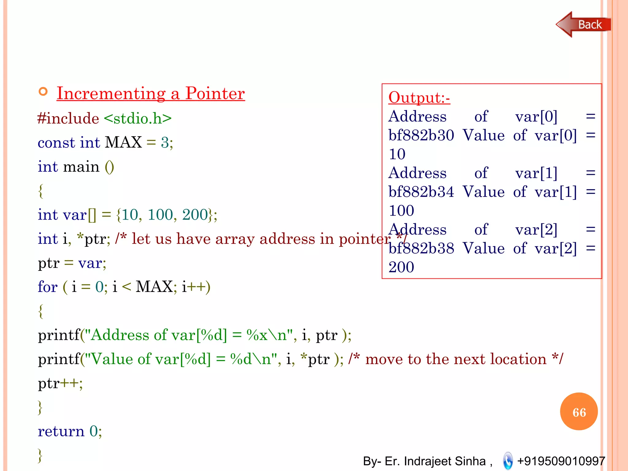 By- Er. Indrajeet Sinha , +919509010997
 Incrementing a Pointer
#include <stdio.h>
const int MAX = 3;
int main ()
{
int var[] = {10, 100, 200};
int i, *ptr; /* let us have array address in pointer */
ptr = var;
for ( i = 0; i < MAX; i++)
{
printf("Address of var[%d] = %xn", i, ptr );
printf("Value of var[%d] = %dn", i, *ptr ); /* move to the next location */
ptr++;
}
return 0;
}
66
Output:-
Address of var[0] =
bf882b30 Value of var[0] =
10
Address of var[1] =
bf882b34 Value of var[1] =
100
Address of var[2] =
bf882b38 Value of var[2] =
200
 