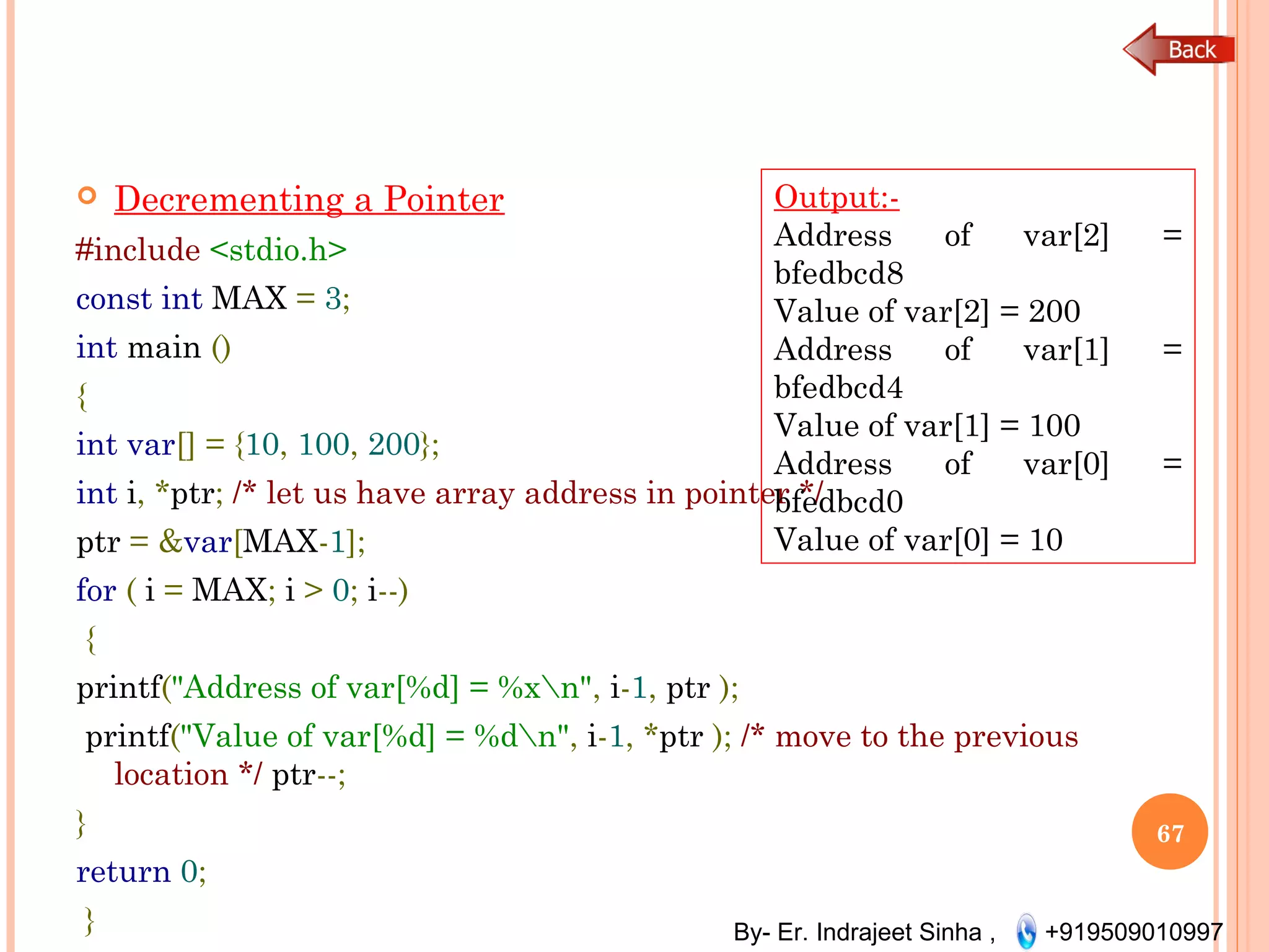 By- Er. Indrajeet Sinha , +919509010997
 Decrementing a Pointer
#include <stdio.h>
const int MAX = 3;
int main ()
{
int var[] = {10, 100, 200};
int i, *ptr; /* let us have array address in pointer */
ptr = &var[MAX-1];
for ( i = MAX; i > 0; i--)
{
printf("Address of var[%d] = %xn", i-1, ptr );
printf("Value of var[%d] = %dn", i-1, *ptr ); /* move to the previous
location */ ptr--;
}
return 0;
}
67
Output:-
Address of var[2] =
bfedbcd8
Value of var[2] = 200
Address of var[1] =
bfedbcd4
Value of var[1] = 100
Address of var[0] =
bfedbcd0
Value of var[0] = 10
 