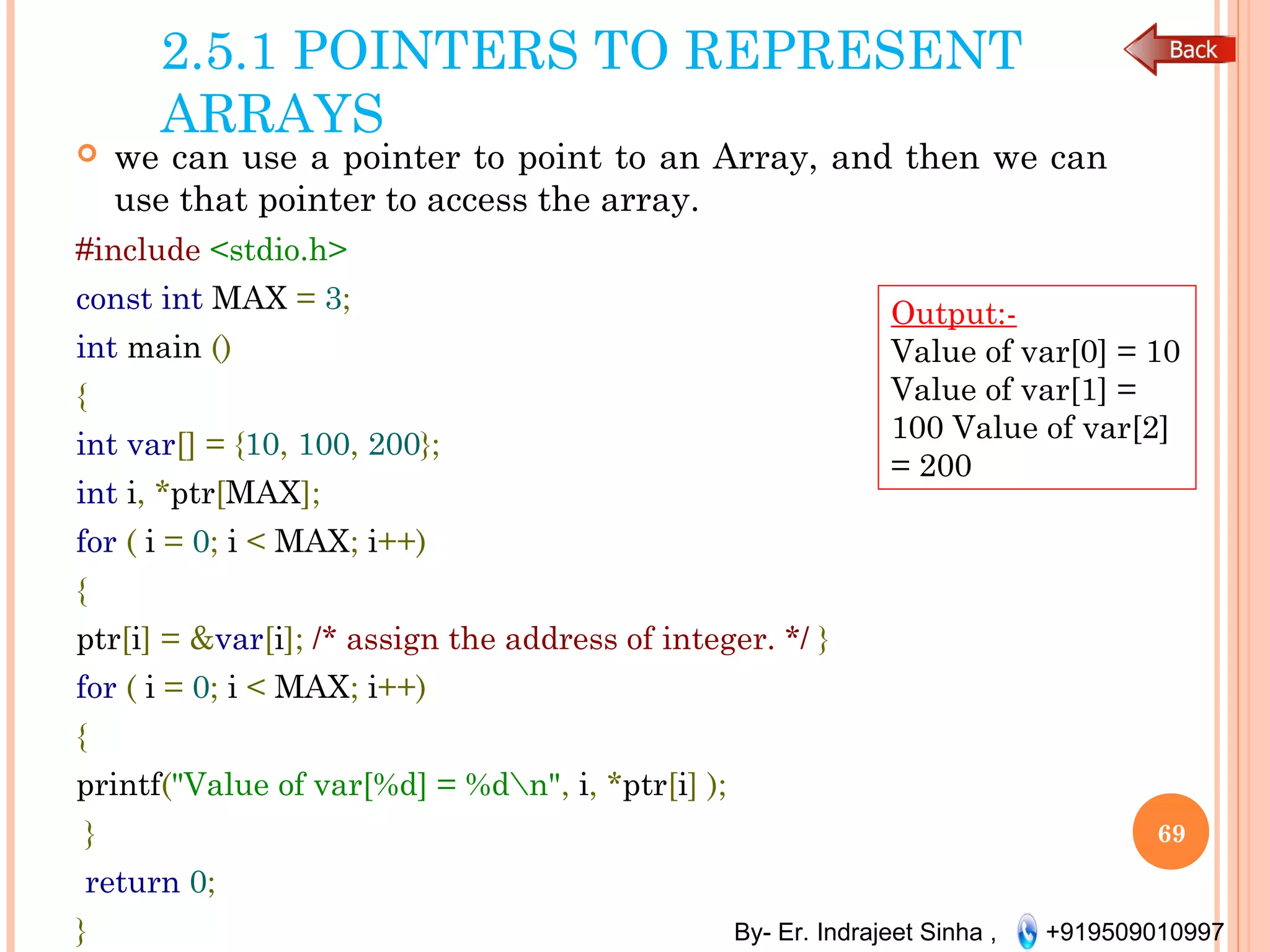 By- Er. Indrajeet Sinha , +919509010997
2.5.1 POINTERS TO REPRESENT
ARRAYS
 we can use a pointer to point to an Array, and then we can
use that pointer to access the array.
#include <stdio.h>
const int MAX = 3;
int main ()
{
int var[] = {10, 100, 200};
int i, *ptr[MAX];
for ( i = 0; i < MAX; i++)
{
ptr[i] = &var[i]; /* assign the address of integer. */ }
for ( i = 0; i < MAX; i++)
{
printf("Value of var[%d] = %dn", i, *ptr[i] );
}
return 0;
}
69
Output:-
Value of var[0] = 10
Value of var[1] =
100 Value of var[2]
= 200
 
