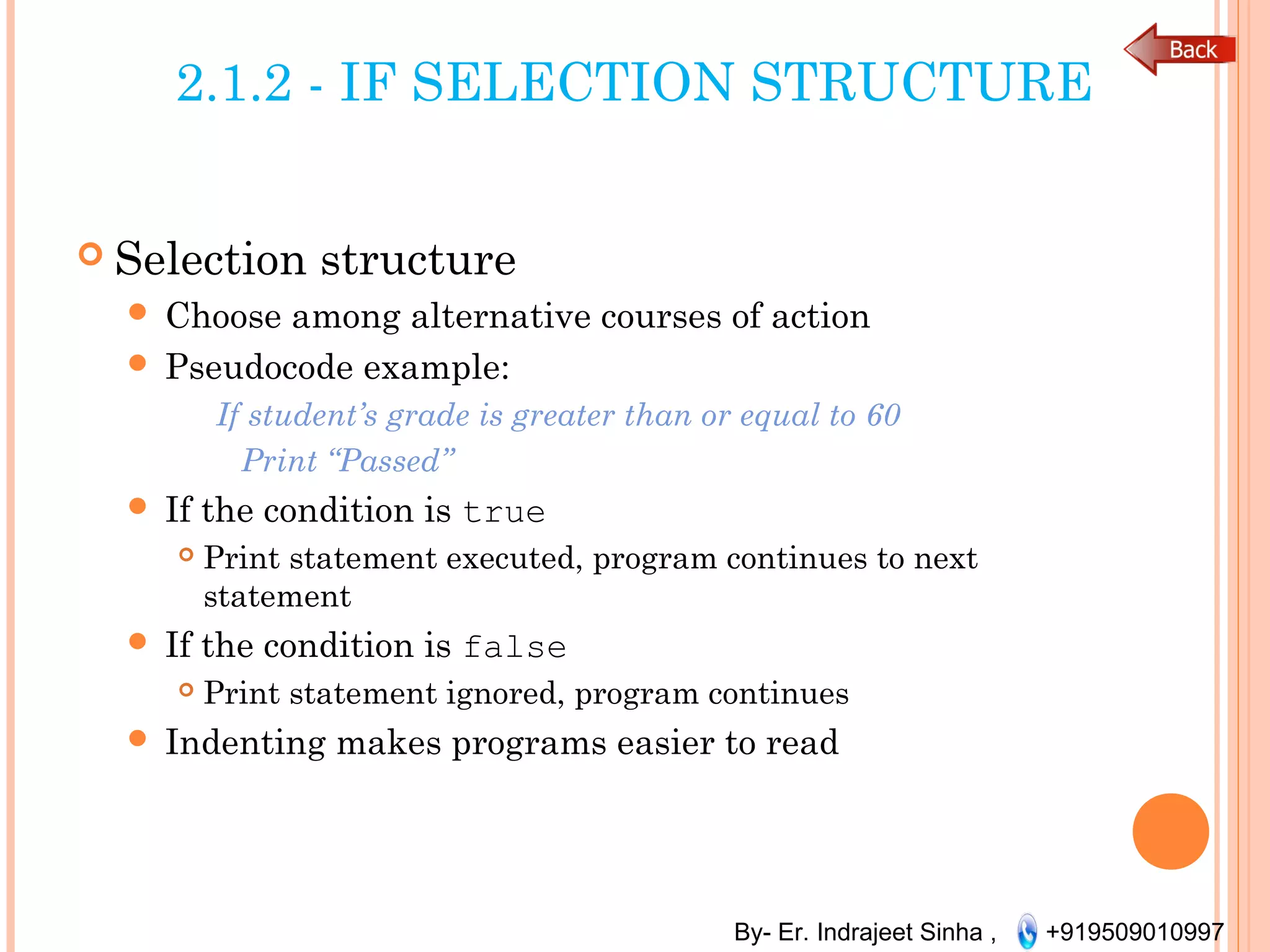 By- Er. Indrajeet Sinha , +919509010997
2.1.2 - IF SELECTION STRUCTURE
 Selection structure
 Choose among alternative courses of action
 Pseudocode example:
If student’s grade is greater than or equal to 60
Print “Passed”
 If the condition is true
 Print statement executed, program continues to next
statement
 If the condition is false
 Print statement ignored, program continues
 Indenting makes programs easier to read
 