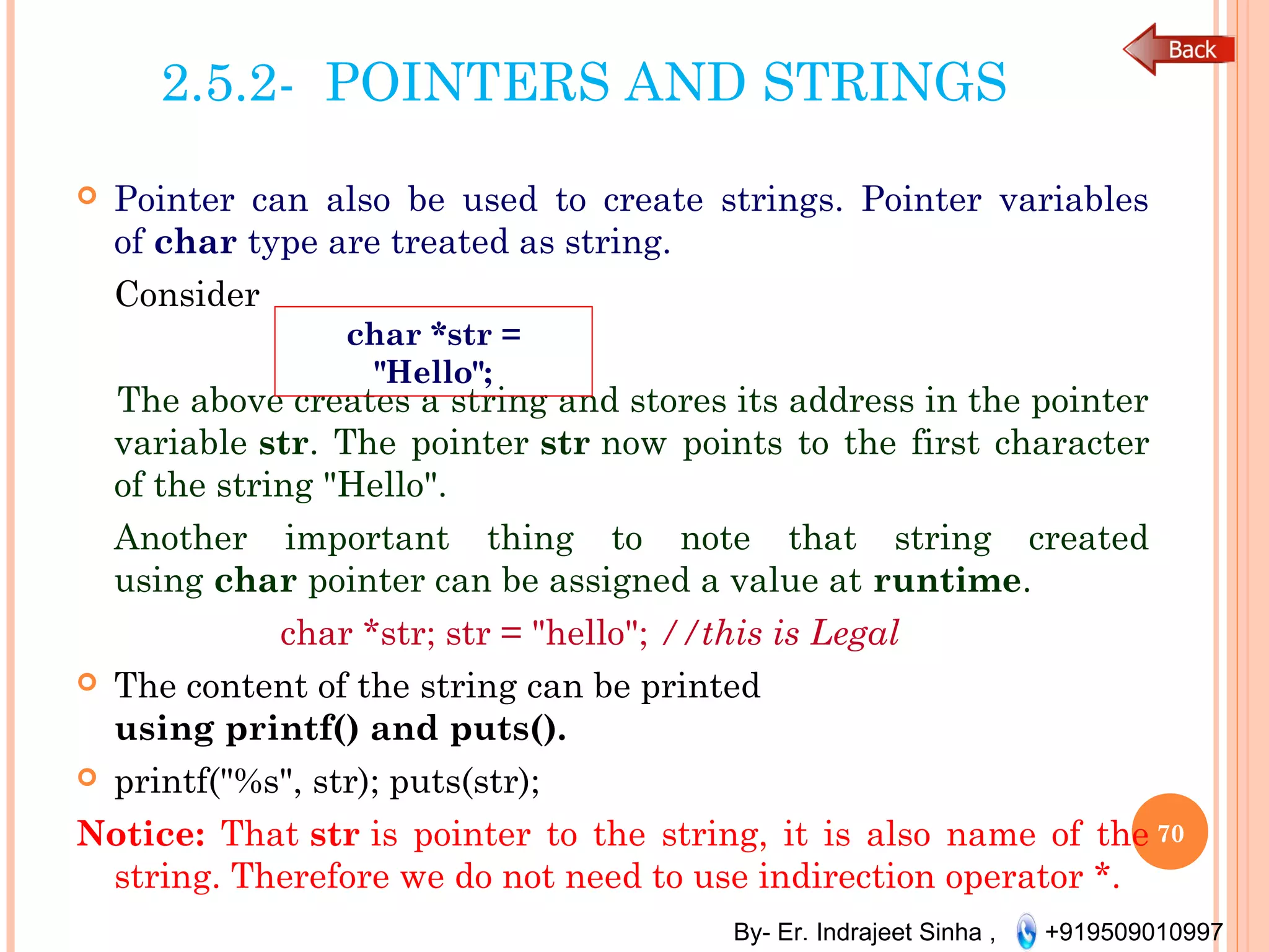 By- Er. Indrajeet Sinha , +919509010997
2.5.2- POINTERS AND STRINGS
 Pointer can also be used to create strings. Pointer variables
of char type are treated as string.
Consider
The above creates a string and stores its address in the pointer
variable str. The pointer str now points to the first character
of the string "Hello".
Another important thing to note that string created
using char pointer can be assigned a value at runtime.
char *str; str = "hello"; //this is Legal
 The content of the string can be printed
using printf() and puts().
 printf("%s", str); puts(str);
Notice: That str is pointer to the string, it is also name of the
string. Therefore we do not need to use indirection operator *.
70
char *str =
"Hello";
 