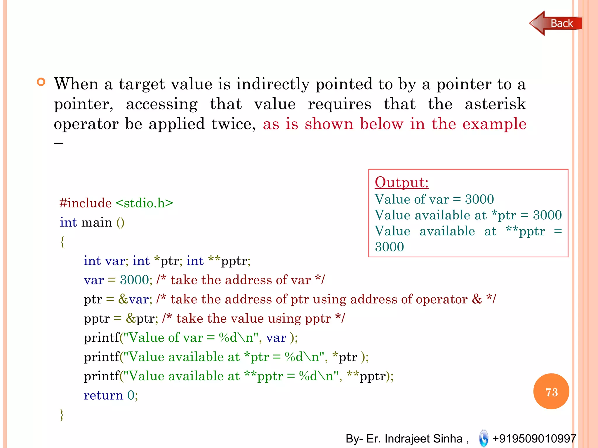 By- Er. Indrajeet Sinha , +919509010997
 When a target value is indirectly pointed to by a pointer to a
pointer, accessing that value requires that the asterisk
operator be applied twice, as is shown below in the example
−
#include <stdio.h>
int main ()
{
int var; int *ptr; int **pptr;
var = 3000; /* take the address of var */
ptr = &var; /* take the address of ptr using address of operator & */
pptr = &ptr; /* take the value using pptr */
printf("Value of var = %dn", var );
printf("Value available at *ptr = %dn", *ptr );
printf("Value available at **pptr = %dn", **pptr);
return 0;
}
73
Output:
Value of var = 3000
Value available at *ptr = 3000
Value available at **pptr =
3000
 