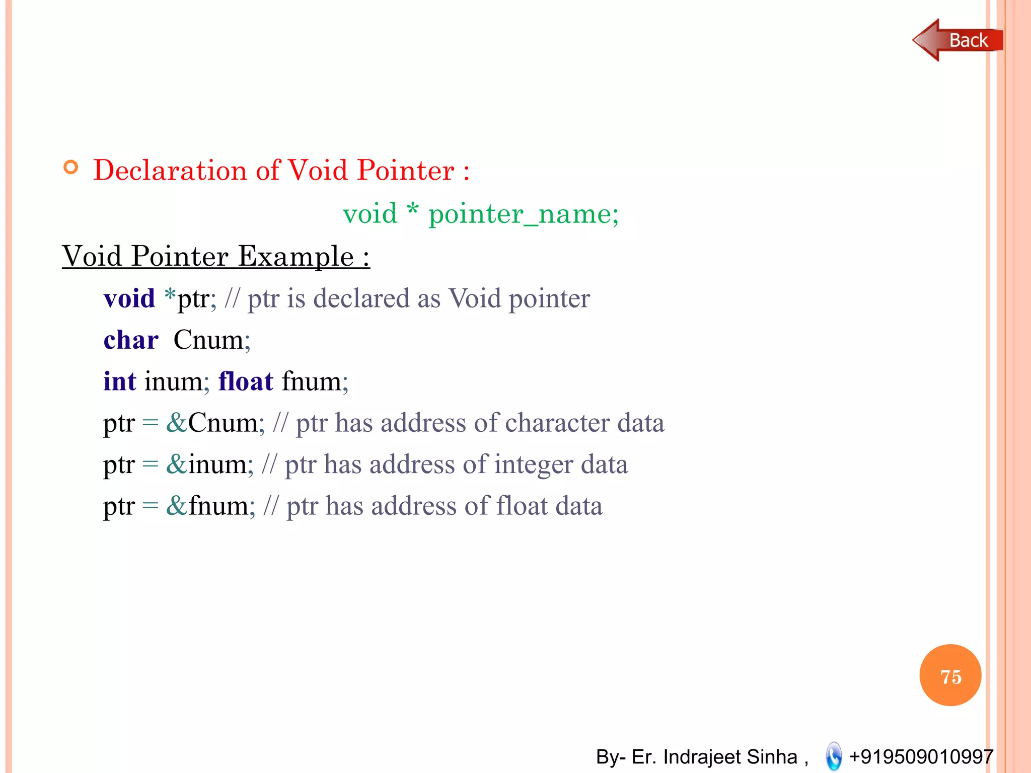 By- Er. Indrajeet Sinha , +919509010997
 Declaration of Void Pointer :
void * pointer_name;
Void Pointer Example :
void *ptr; // ptr is declared as Void pointer
char Cnum;
int inum; float fnum;
ptr = &Cnum; // ptr has address of character data
ptr = &inum; // ptr has address of integer data
ptr = &fnum; // ptr has address of float data
75
 