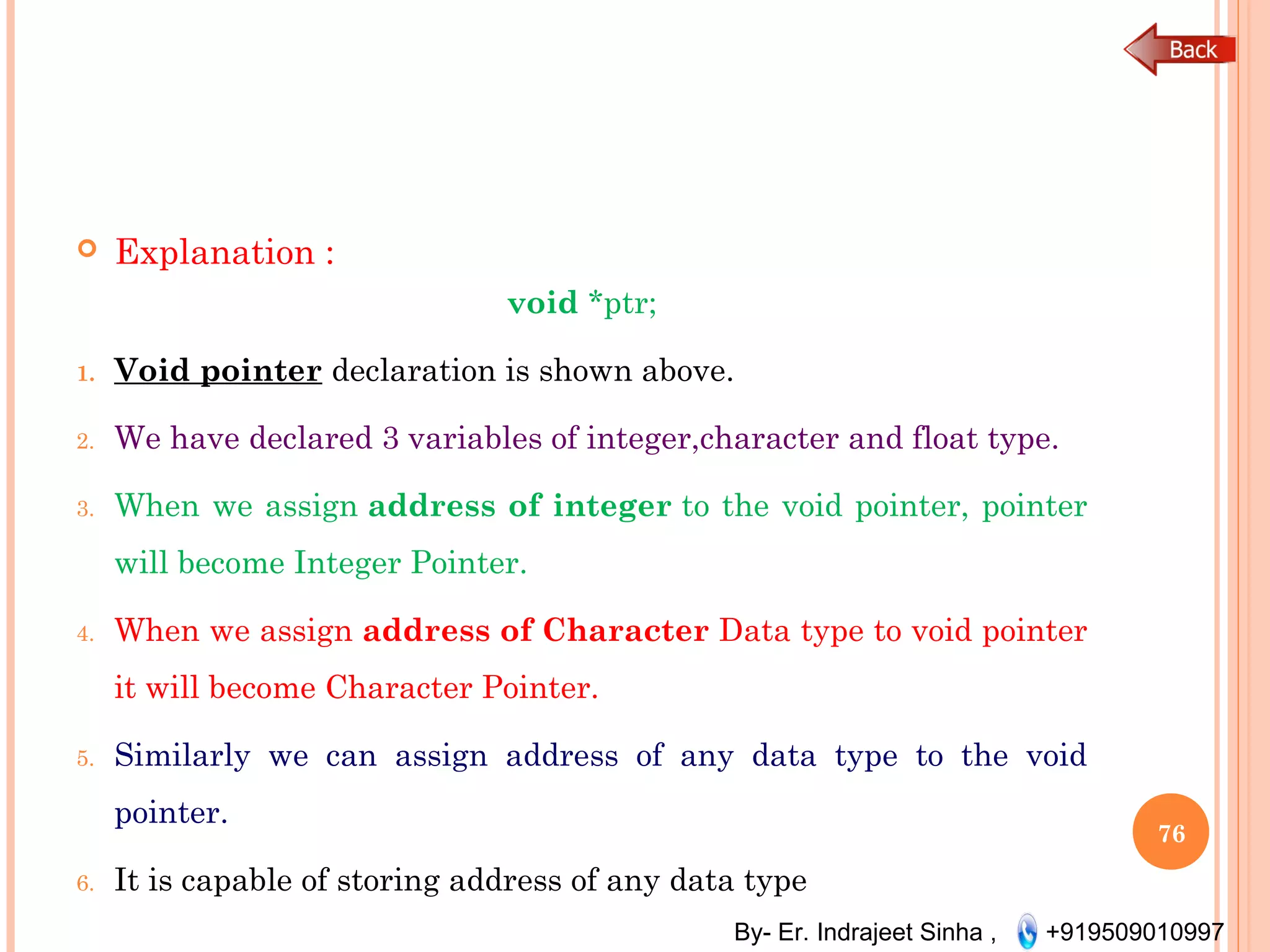 By- Er. Indrajeet Sinha , +919509010997
 Explanation :
void *ptr;
1. Void pointer declaration is shown above.
2. We have declared 3 variables of integer,character and float type.
3. When we assign address of integer to the void pointer, pointer
will become Integer Pointer.
4. When we assign address of Character Data type to void pointer
it will become Character Pointer.
5. Similarly we can assign address of any data type to the void
pointer.
6. It is capable of storing address of any data type
76
 