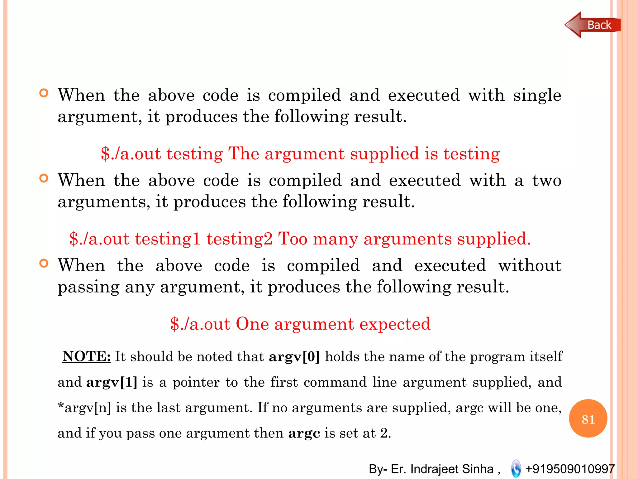 By- Er. Indrajeet Sinha , +919509010997
 When the above code is compiled and executed with single
argument, it produces the following result.
$./a.out testing The argument supplied is testing
 When the above code is compiled and executed with a two
arguments, it produces the following result.
$./a.out testing1 testing2 Too many arguments supplied.
 When the above code is compiled and executed without
passing any argument, it produces the following result.
$./a.out One argument expected
NOTE: It should be noted that argv[0] holds the name of the program itself
and argv[1] is a pointer to the first command line argument supplied, and
*argv[n] is the last argument. If no arguments are supplied, argc will be one,
and if you pass one argument then argc is set at 2.
81
 