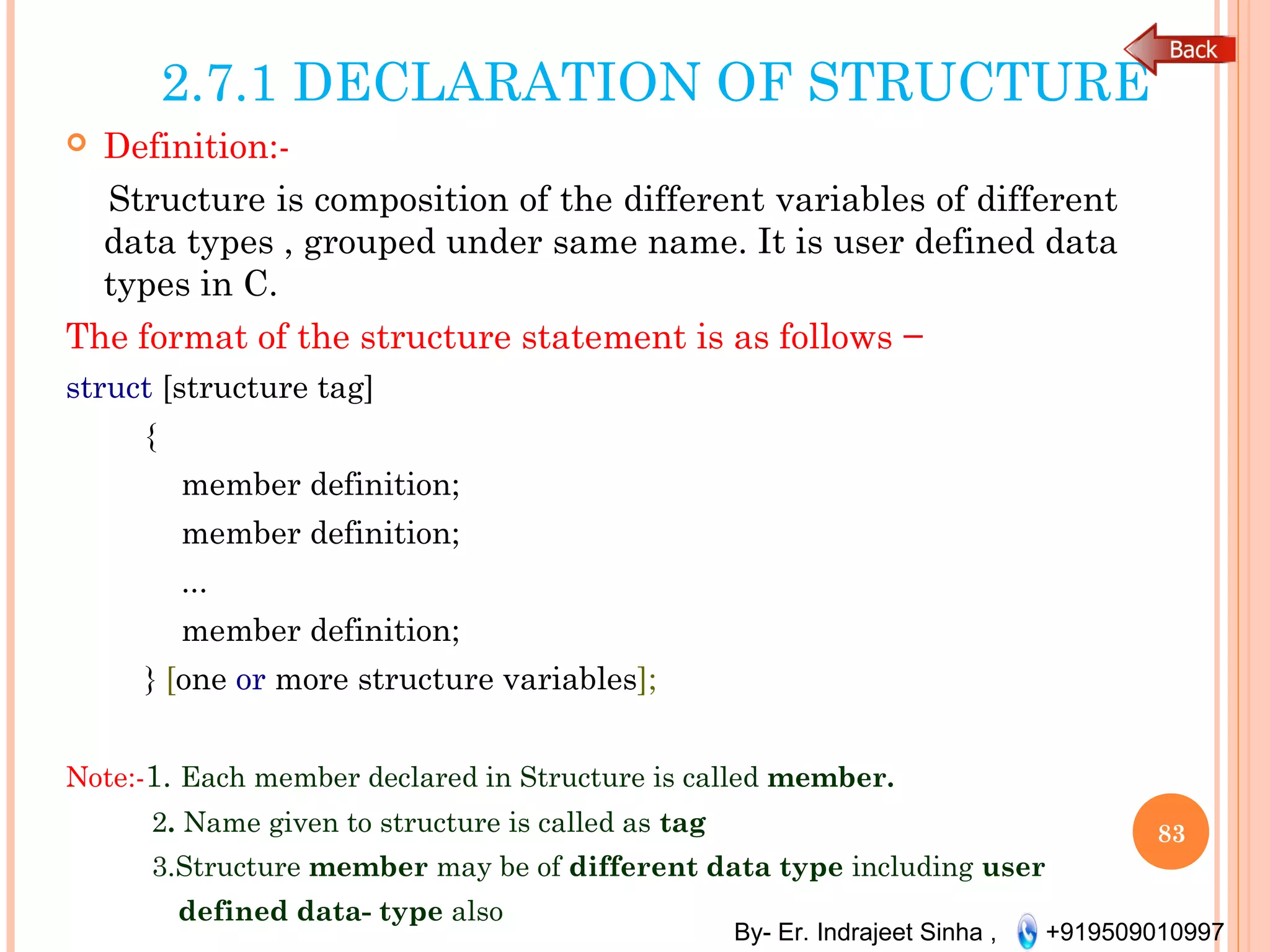 By- Er. Indrajeet Sinha , +919509010997
2.7.1 DECLARATION OF STRUCTURE
 Definition:-
Structure is composition of the different variables of different
data types , grouped under same name. It is user defined data
types in C.
The format of the structure statement is as follows −
struct [structure tag]
{
member definition;
member definition;
...
member definition;
} [one or more structure variables];
Note:-1. Each member declared in Structure is called member.
2. Name given to structure is called as tag
3.Structure member may be of different data type including user
defined data- type also
83
 