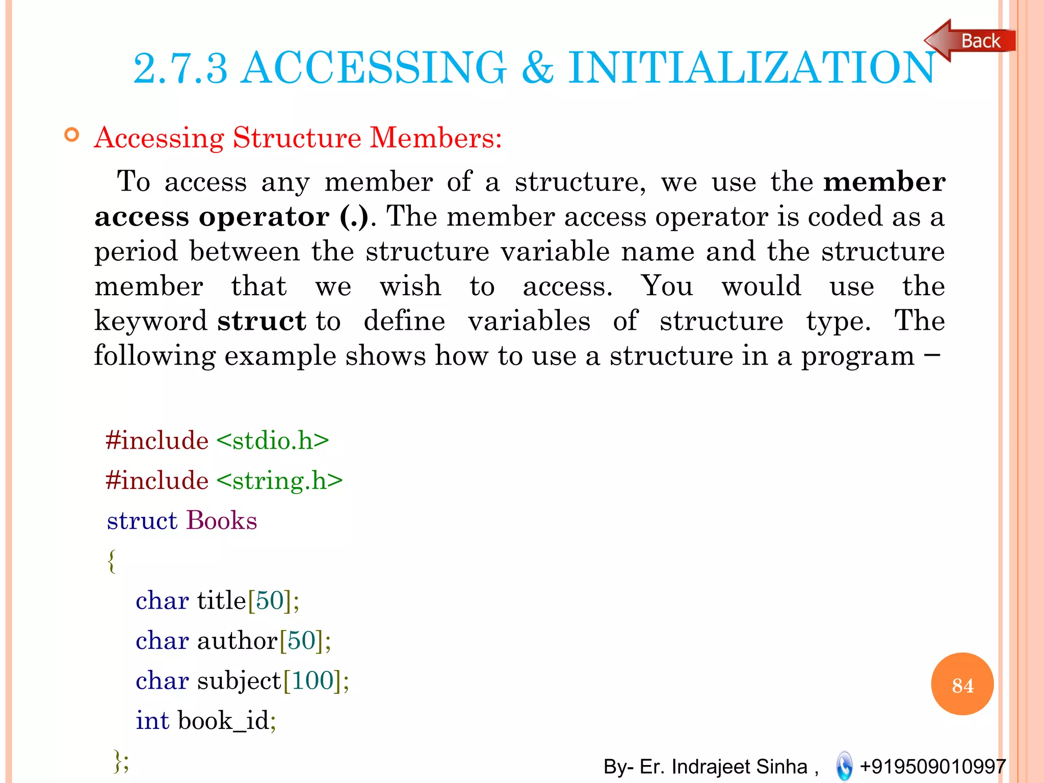By- Er. Indrajeet Sinha , +919509010997
2.7.3 ACCESSING & INITIALIZATION
 Accessing Structure Members:
To access any member of a structure, we use the member
access operator (.). The member access operator is coded as a
period between the structure variable name and the structure
member that we wish to access. You would use the
keyword struct to define variables of structure type. The
following example shows how to use a structure in a program −
#include <stdio.h>
#include <string.h>
struct Books
{
char title[50];
char author[50];
char subject[100];
int book_id;
};
84
 