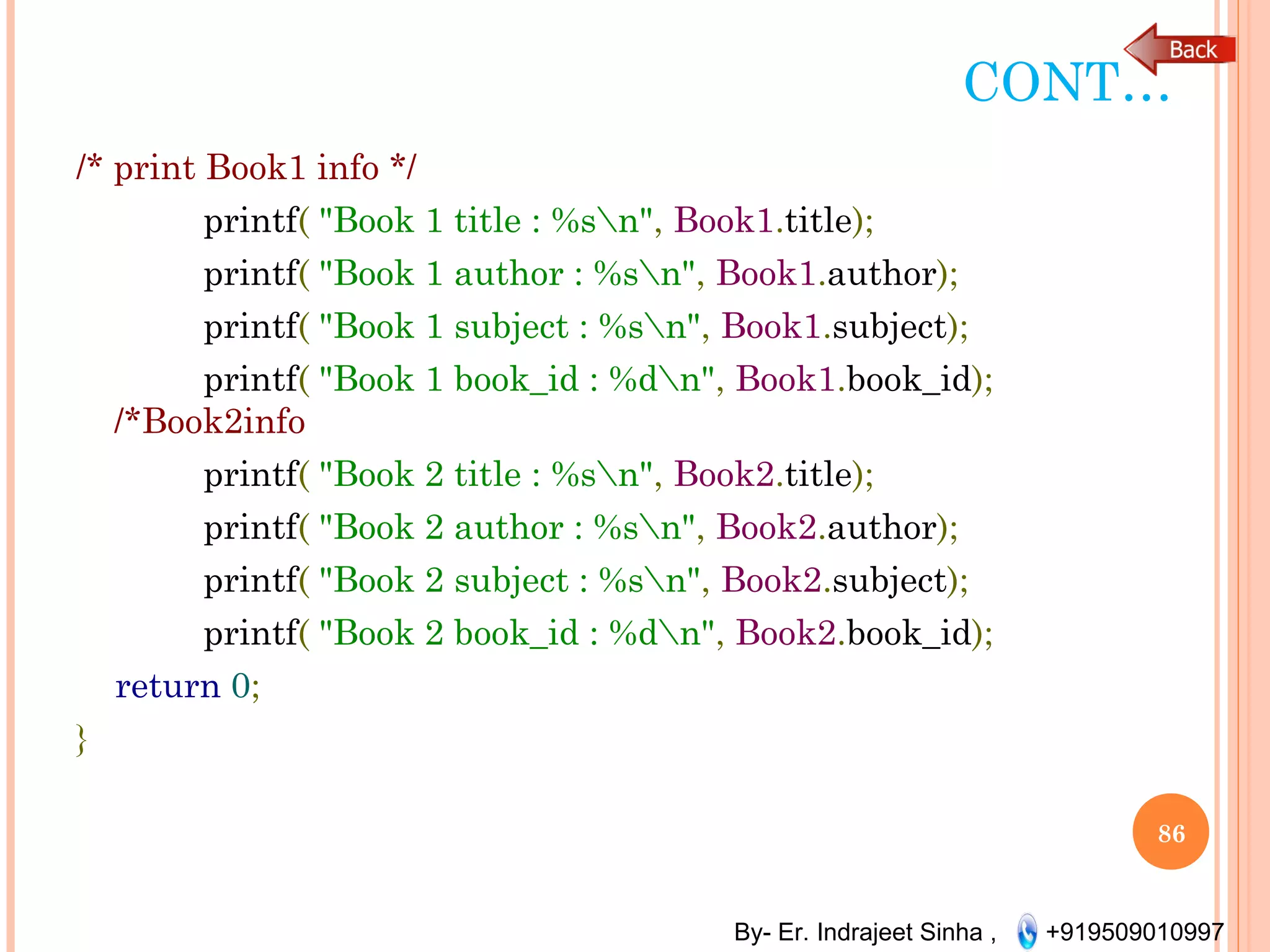 By- Er. Indrajeet Sinha , +919509010997
CONT…
/* print Book1 info */
printf( "Book 1 title : %sn", Book1.title);
printf( "Book 1 author : %sn", Book1.author);
printf( "Book 1 subject : %sn", Book1.subject);
printf( "Book 1 book_id : %dn", Book1.book_id);
/*Book2info
printf( "Book 2 title : %sn", Book2.title);
printf( "Book 2 author : %sn", Book2.author);
printf( "Book 2 subject : %sn", Book2.subject);
printf( "Book 2 book_id : %dn", Book2.book_id);
return 0;
}
86
 