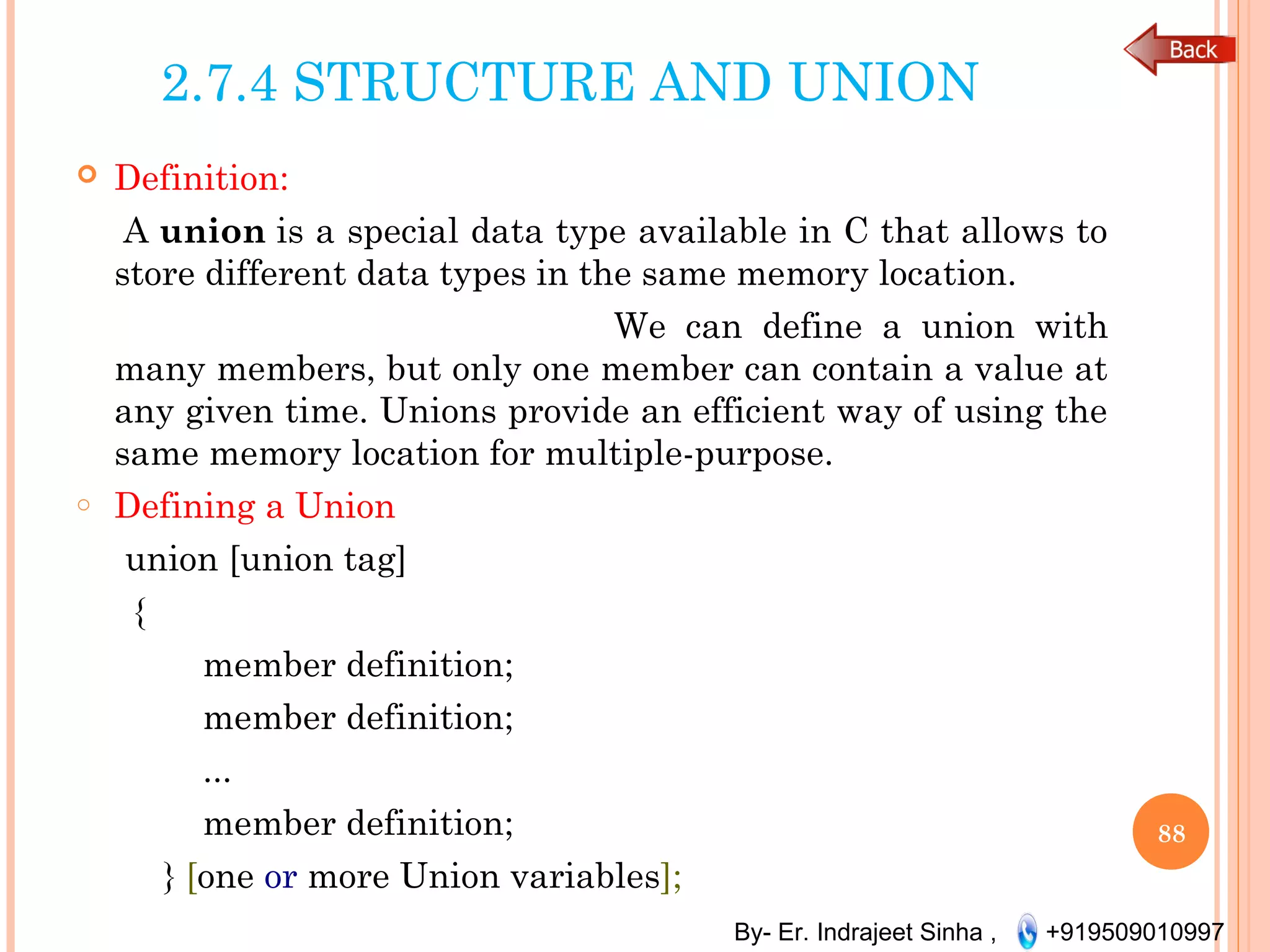 By- Er. Indrajeet Sinha , +919509010997
2.7.4 STRUCTURE AND UNION
 Definition:
A union is a special data type available in C that allows to
store different data types in the same memory location.
We can define a union with
many members, but only one member can contain a value at
any given time. Unions provide an efficient way of using the
same memory location for multiple-purpose.
o Defining a Union
union [union tag]
{
member definition;
member definition;
...
member definition;
} [one or more Union variables];
88
 