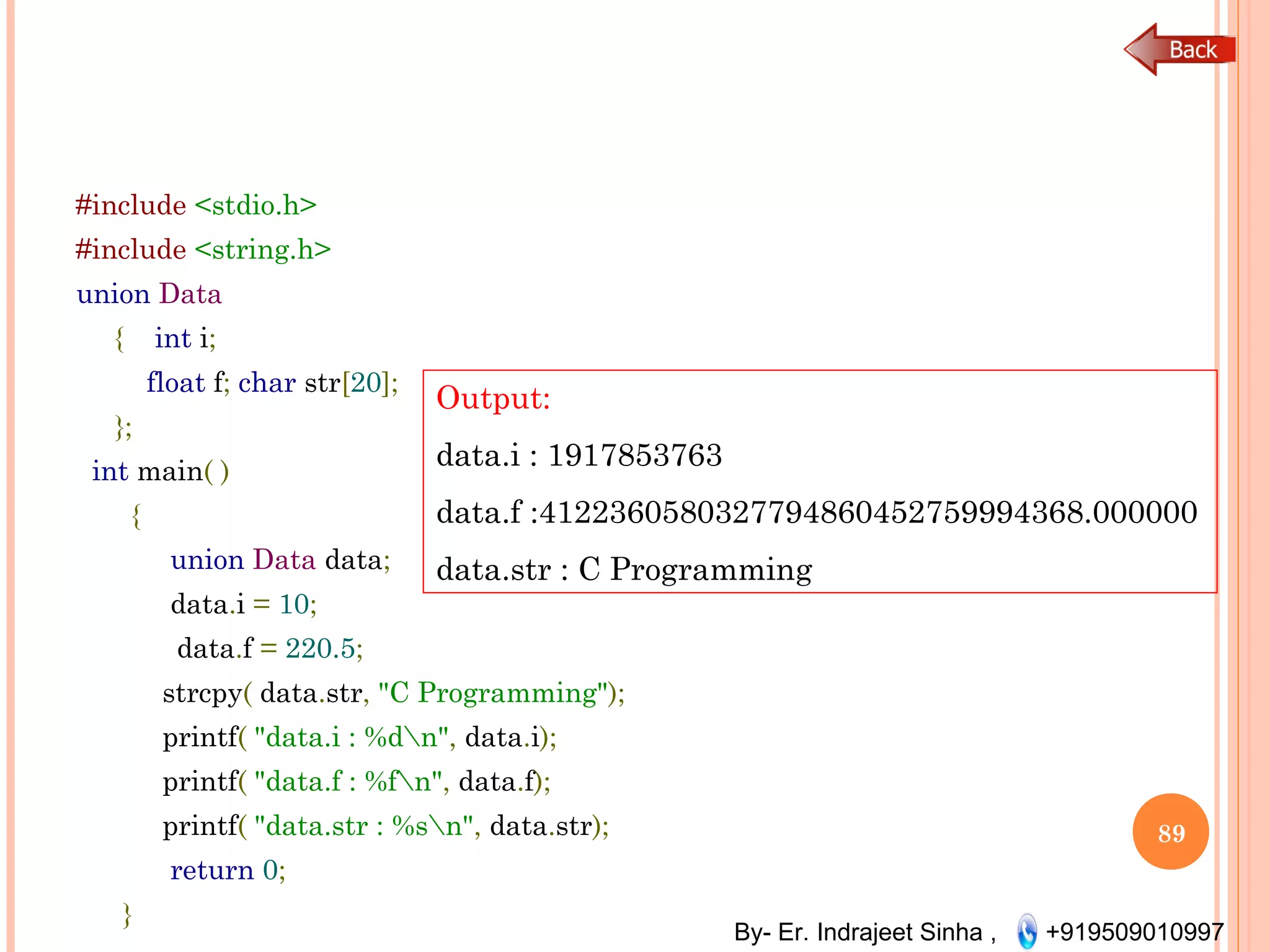 By- Er. Indrajeet Sinha , +919509010997
#include <stdio.h>
#include <string.h>
union Data
{ int i;
float f; char str[20];
};
int main( )
{
union Data data;
data.i = 10;
data.f = 220.5;
strcpy( data.str, "C Programming");
printf( "data.i : %dn", data.i);
printf( "data.f : %fn", data.f);
printf( "data.str : %sn", data.str);
return 0;
}
89
Output:
data.i : 1917853763
data.f :4122360580327794860452759994368.000000
data.str : C Programming
 
