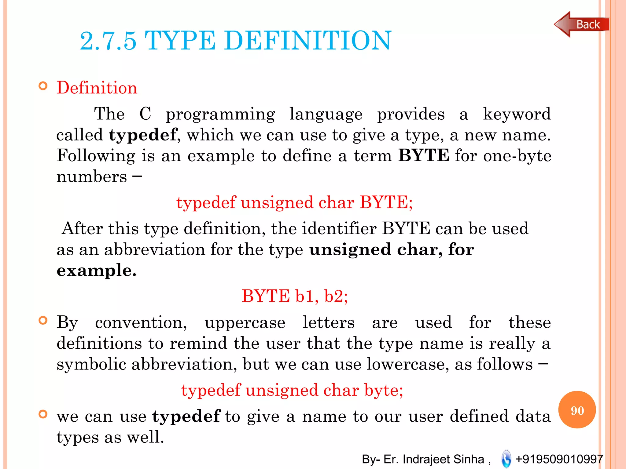 By- Er. Indrajeet Sinha , +919509010997
2.7.5 TYPE DEFINITION
 Definition
The C programming language provides a keyword
called typedef, which we can use to give a type, a new name.
Following is an example to define a term BYTE for one-byte
numbers −
typedef unsigned char BYTE;
After this type definition, the identifier BYTE can be used
as an abbreviation for the type unsigned char, for
example.
BYTE b1, b2;
 By convention, uppercase letters are used for these
definitions to remind the user that the type name is really a
symbolic abbreviation, but we can use lowercase, as follows −
typedef unsigned char byte;
 we can use typedef to give a name to our user defined data
types as well.
90
 