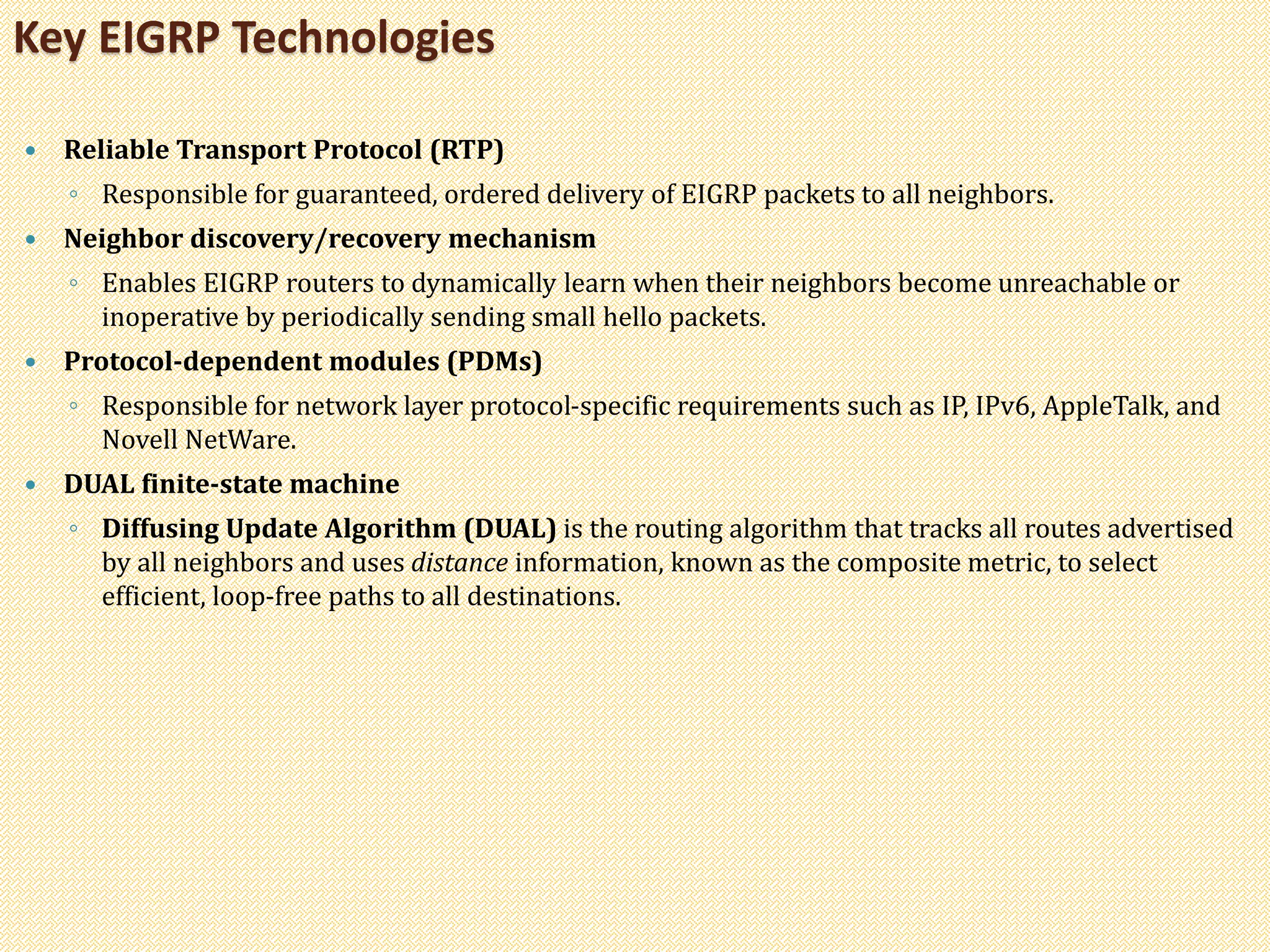  Reliable Transport Protocol (RTP)
◦ Responsible for guaranteed, ordered delivery of EIGRP packets to all neighbors.
 Neighbor discovery/recovery mechanism
◦ Enables EIGRP routers to dynamically learn when their neighbors become unreachable or
inoperative by periodically sending small hello packets.
 Protocol-dependent modules (PDMs)
◦ Responsible for network layer protocol-specific requirements such as IP, IPv6, AppleTalk, and
Novell NetWare.
 DUAL finite-state machine
◦ Diffusing Update Algorithm (DUAL) is the routing algorithm that tracks all routes advertised
by all neighbors and uses distance information, known as the composite metric, to select
efficient, loop-free paths to all destinations.
Key EIGRP Technologies
 