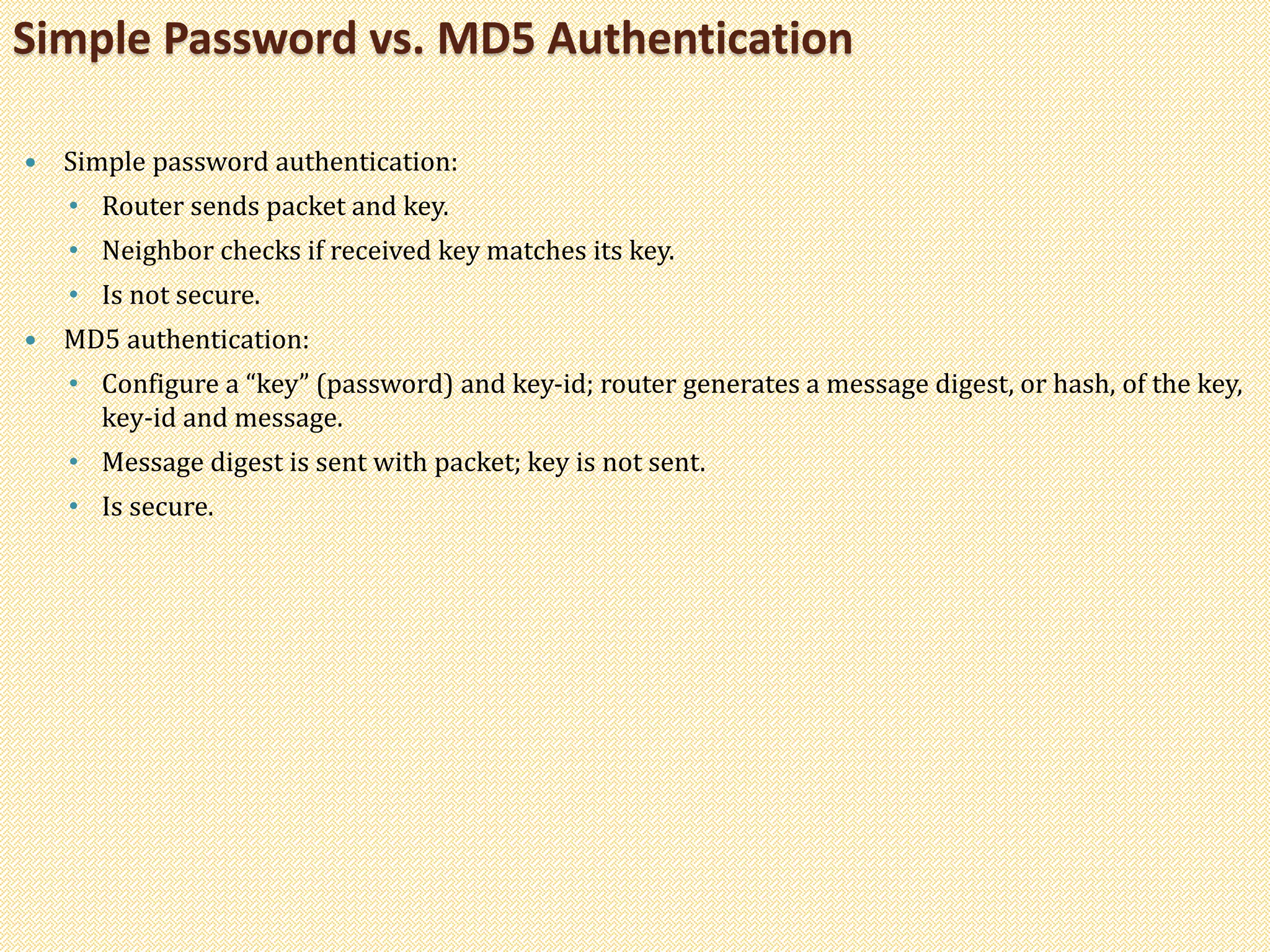  Simple password authentication:
• Router sends packet and key.
• Neighbor checks if received key matches its key.
• Is not secure.
 MD5 authentication:
• Configure a “key” (password) and key-id; router generates a message digest, or hash, of the key,
key-id and message.
• Message digest is sent with packet; key is not sent.
• Is secure.
Simple Password vs. MD5 Authentication
 