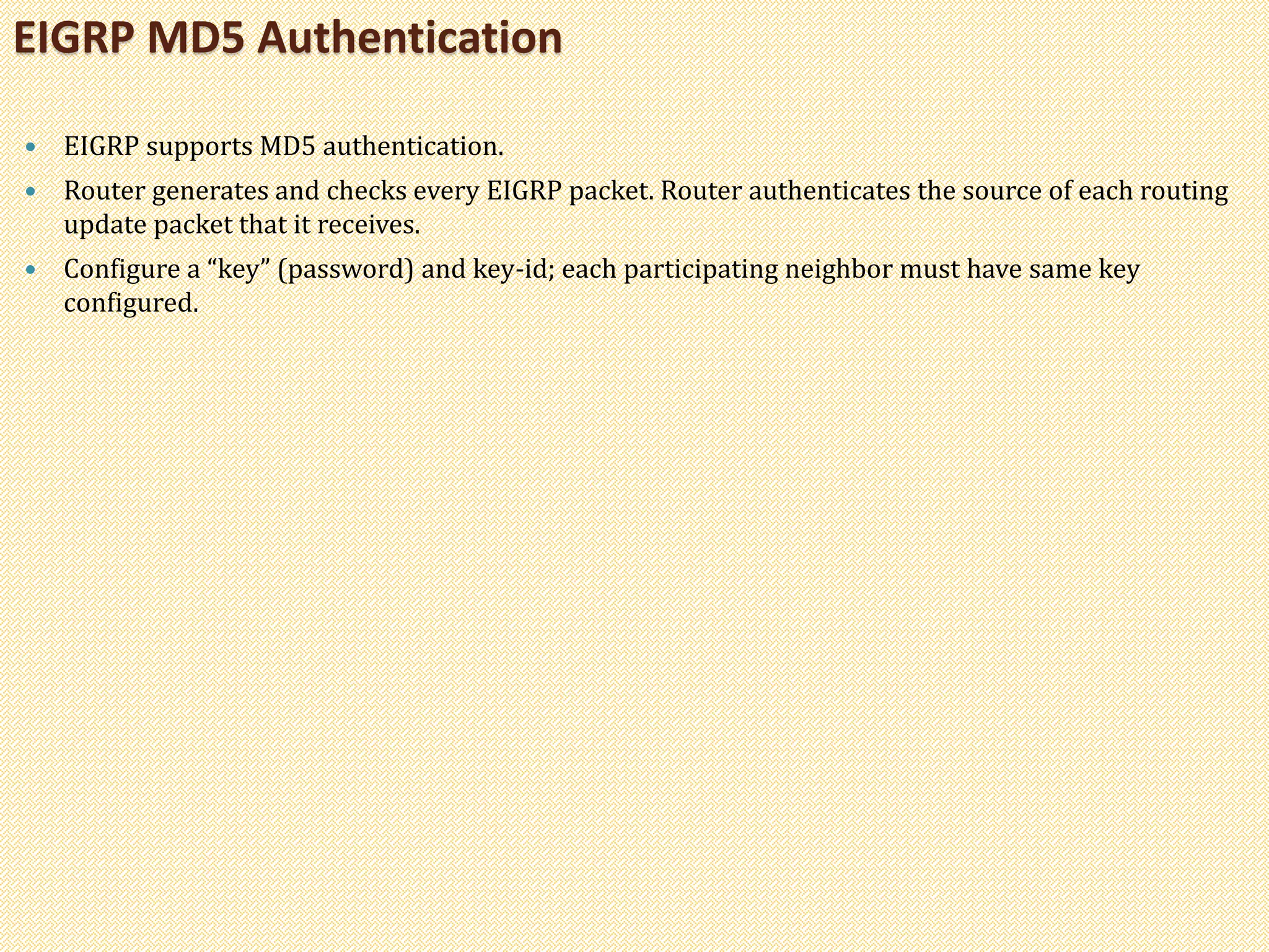  EIGRP supports MD5 authentication.
 Router generates and checks every EIGRP packet. Router authenticates the source of each routing
update packet that it receives.
 Configure a “key” (password) and key-id; each participating neighbor must have same key
configured.
EIGRP MD5 Authentication
 
