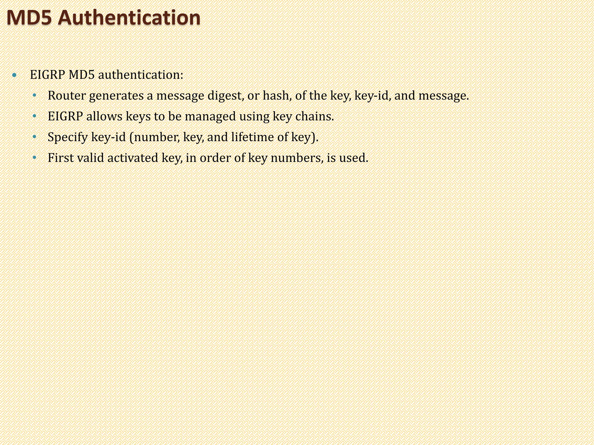  EIGRP MD5 authentication:
• Router generates a message digest, or hash, of the key, key-id, and message.
• EIGRP allows keys to be managed using key chains.
• Specify key-id (number, key, and lifetime of key).
• First valid activated key, in order of key numbers, is used.
MD5 Authentication
 