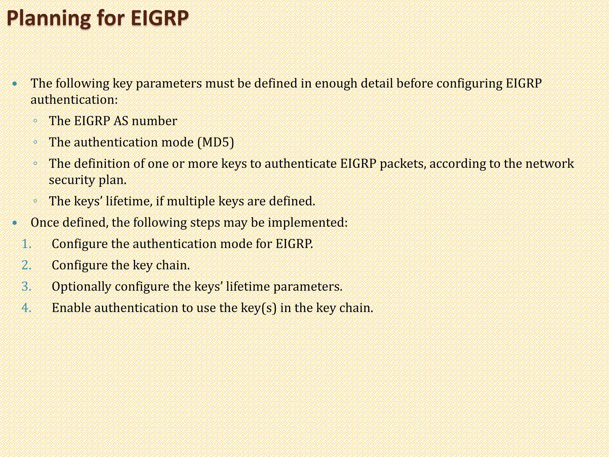 The following key parameters must be defined in enough detail before configuring EIGRP
authentication:
◦ The EIGRP AS number
◦ The authentication mode (MD5)
◦ The definition of one or more keys to authenticate EIGRP packets, according to the network
security plan.
◦ The keys’ lifetime, if multiple keys are defined.
 Once defined, the following steps may be implemented:
1. Configure the authentication mode for EIGRP.
2. Configure the key chain.
3. Optionally configure the keys’ lifetime parameters.
4. Enable authentication to use the key(s) in the key chain.
Planning for EIGRP
 