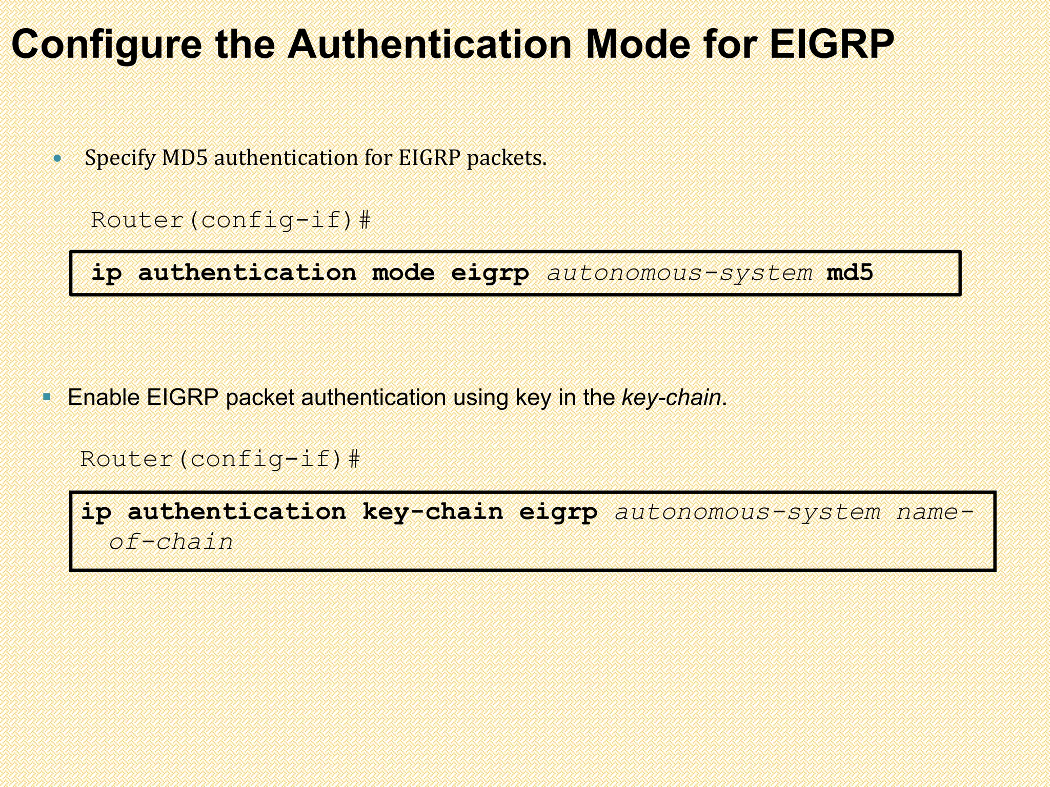 Configure the Authentication Mode for EIGRP
 Specify MD5 authentication for EIGRP packets.
Router(config-if)#
ip authentication mode eigrp autonomous-system md5
 Enable EIGRP packet authentication using key in the key-chain.
Router(config-if)#
ip authentication key-chain eigrp autonomous-system name-
of-chain
 