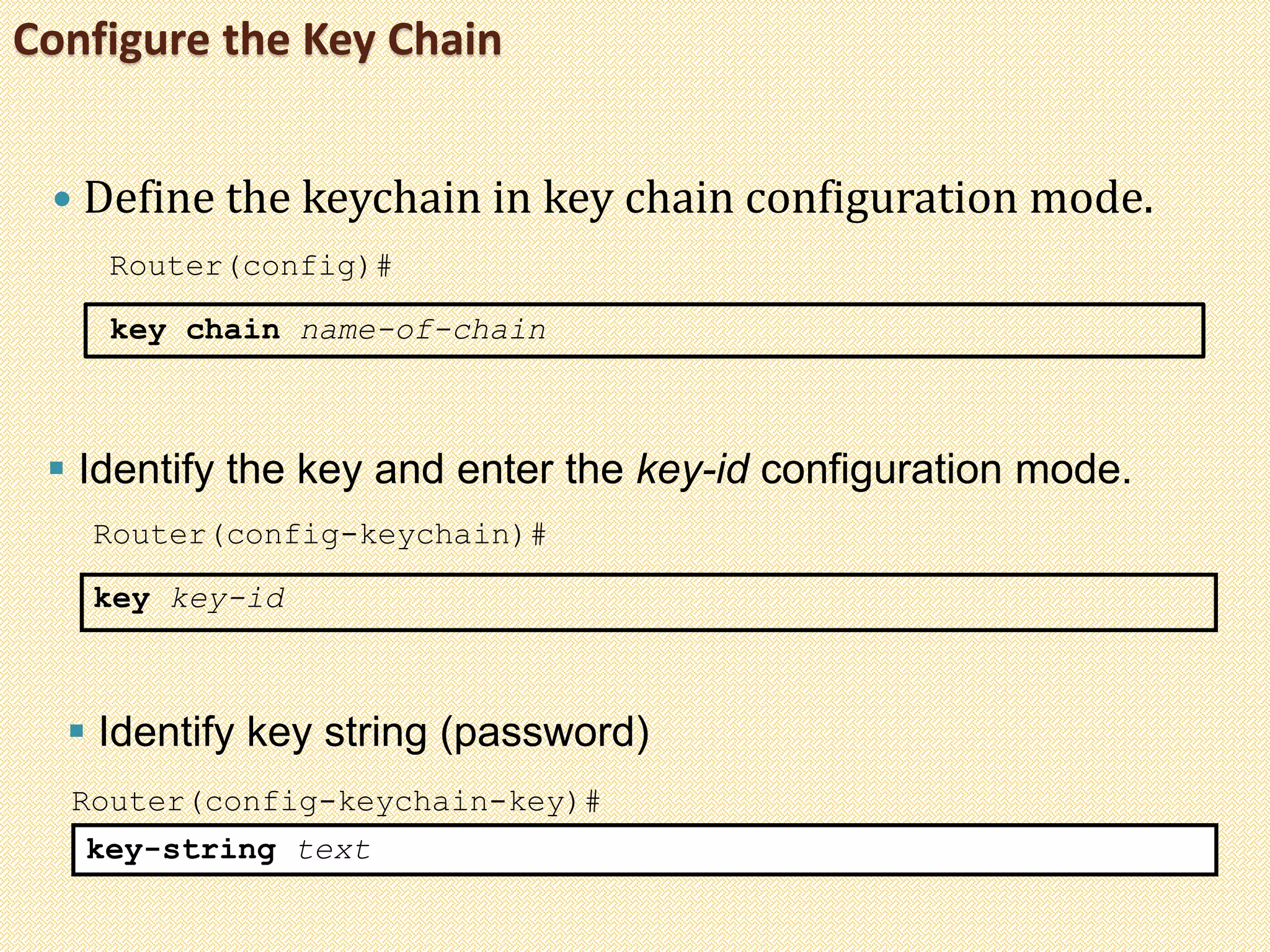 Configure the Key Chain
 Define the keychain in key chain configuration mode.
Router(config)#
key chain name-of-chain
 Identify the key and enter the key-id configuration mode.
Router(config-keychain)#
key key-id
Router(config-keychain-key)#
key-string text
 Identify key string (password)
 