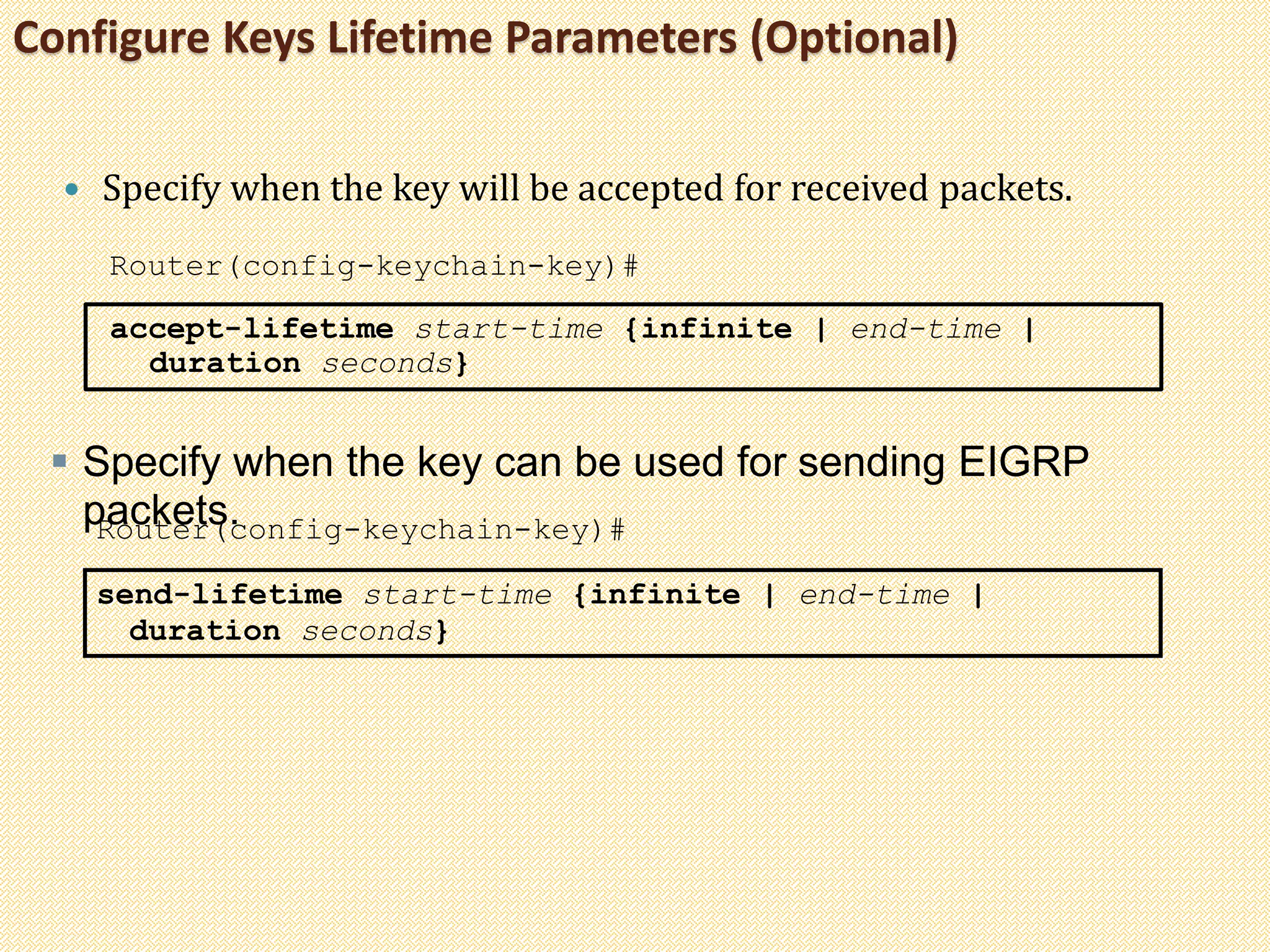 Configure Keys Lifetime Parameters (Optional)
 Specify when the key will be accepted for received packets.
Router(config-keychain-key)#
accept-lifetime start-time {infinite | end-time |
duration seconds}
 Specify when the key can be used for sending EIGRP
packets.Router(config-keychain-key)#
send-lifetime start-time {infinite | end-time |
duration seconds}
 