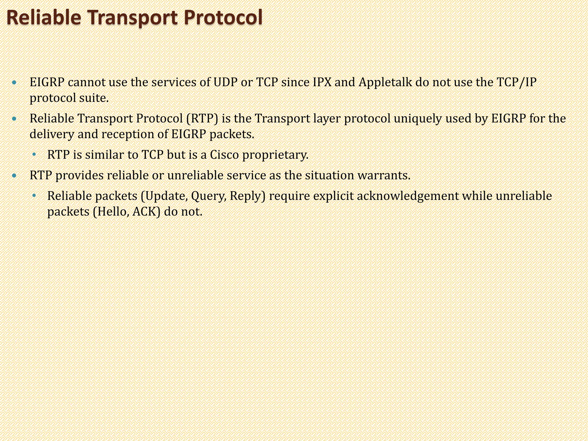  EIGRP cannot use the services of UDP or TCP since IPX and Appletalk do not use the TCP/IP
protocol suite.
 Reliable Transport Protocol (RTP) is the Transport layer protocol uniquely used by EIGRP for the
delivery and reception of EIGRP packets.
• RTP is similar to TCP but is a Cisco proprietary.
 RTP provides reliable or unreliable service as the situation warrants.
• Reliable packets (Update, Query, Reply) require explicit acknowledgement while unreliable
packets (Hello, ACK) do not.
Reliable Transport Protocol
 
