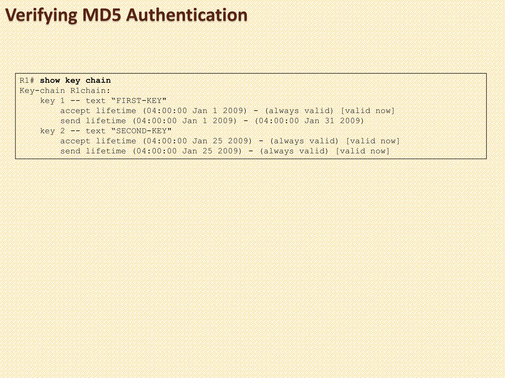 Verifying MD5 Authentication
R1# show key chain
Key-chain R1chain:
key 1 -- text “FIRST-KEY"
accept lifetime (04:00:00 Jan 1 2009) - (always valid) [valid now]
send lifetime (04:00:00 Jan 1 2009) - (04:00:00 Jan 31 2009)
key 2 -- text “SECOND-KEY"
accept lifetime (04:00:00 Jan 25 2009) - (always valid) [valid now]
send lifetime (04:00:00 Jan 25 2009) - (always valid) [valid now]
 