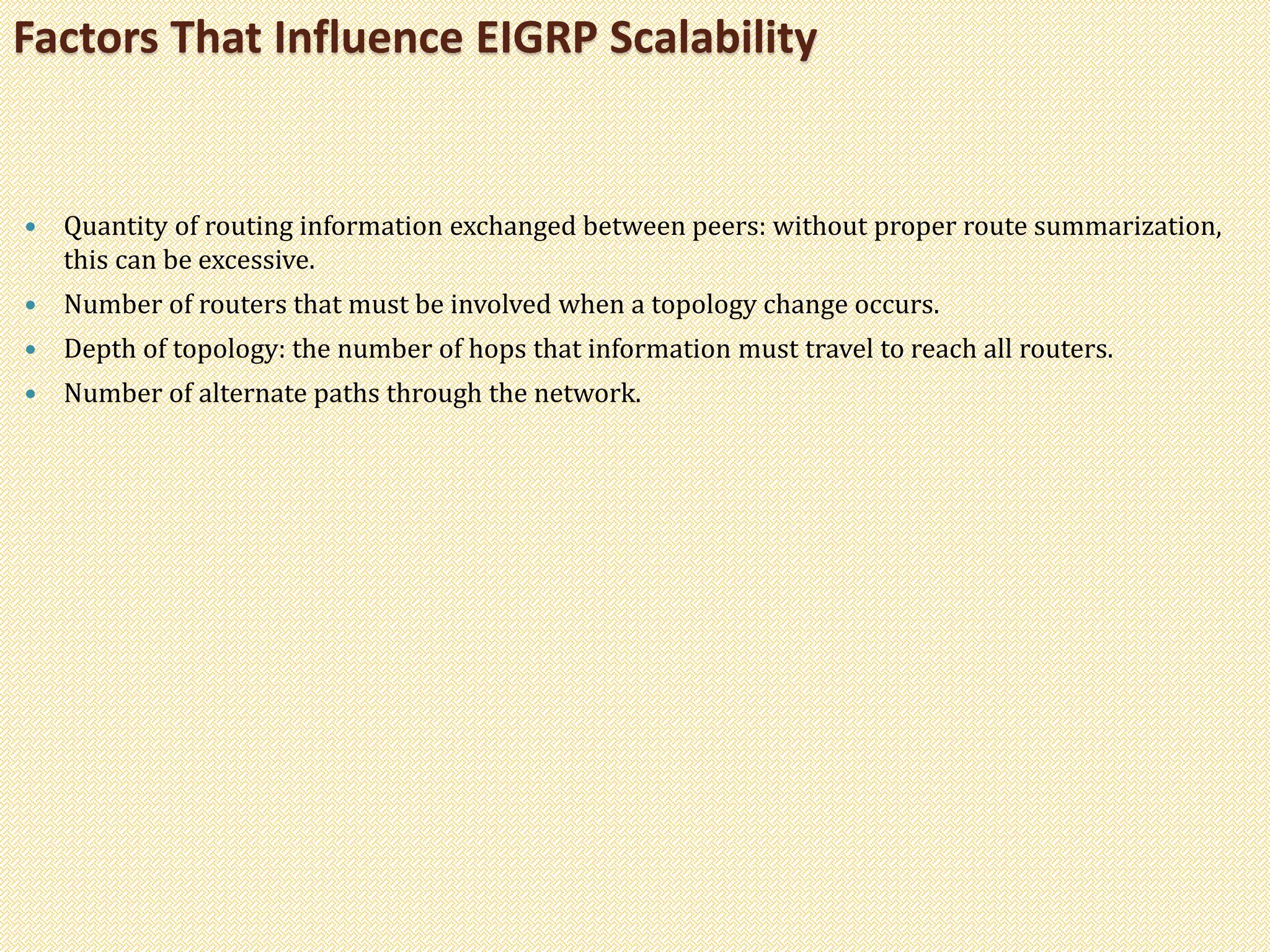  Quantity of routing information exchanged between peers: without proper route summarization,
this can be excessive.
 Number of routers that must be involved when a topology change occurs.
 Depth of topology: the number of hops that information must travel to reach all routers.
 Number of alternate paths through the network.
Factors That Influence EIGRP Scalability
 