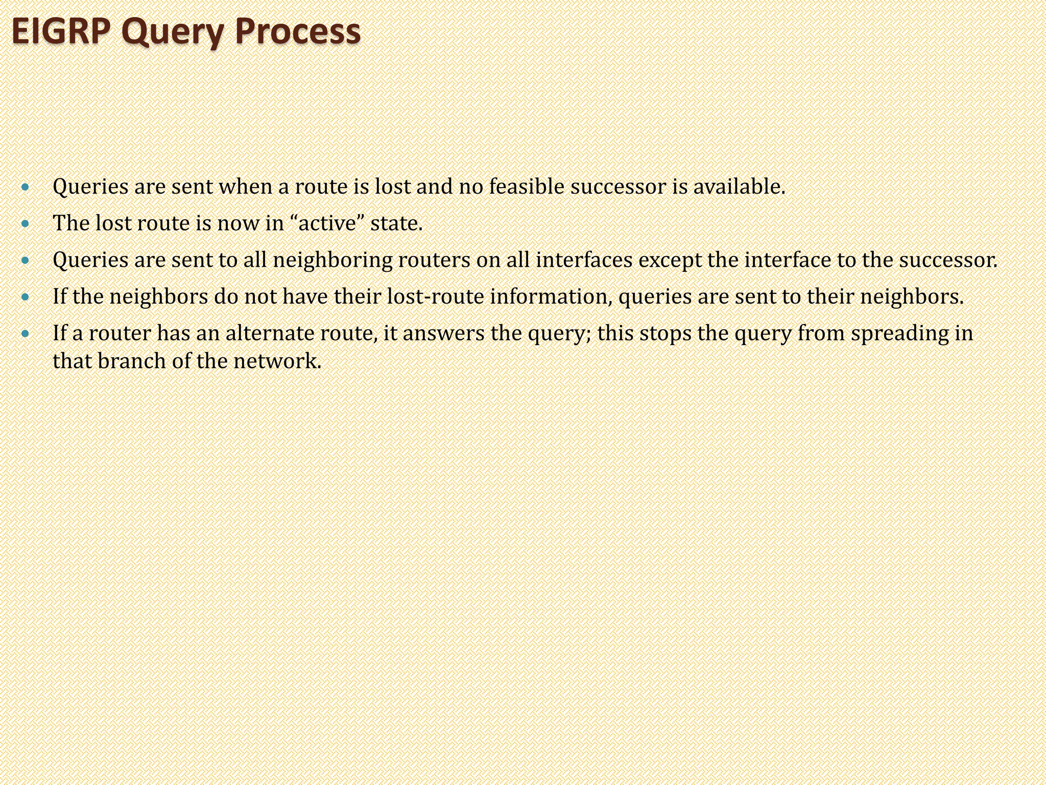  Queries are sent when a route is lost and no feasible successor is available.
 The lost route is now in “active” state.
 Queries are sent to all neighboring routers on all interfaces except the interface to the successor.
 If the neighbors do not have their lost-route information, queries are sent to their neighbors.
 If a router has an alternate route, it answers the query; this stops the query from spreading in
that branch of the network.
EIGRP Query Process
 