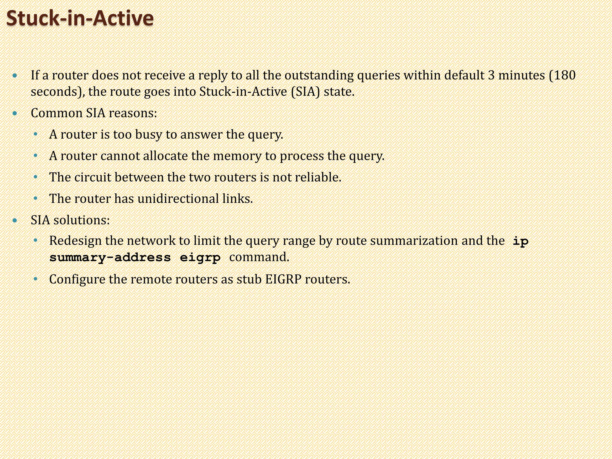  If a router does not receive a reply to all the outstanding queries within default 3 minutes (180
seconds), the route goes into Stuck-in-Active (SIA) state.
 Common SIA reasons:
• A router is too busy to answer the query.
• A router cannot allocate the memory to process the query.
• The circuit between the two routers is not reliable.
• The router has unidirectional links.
 SIA solutions:
• Redesign the network to limit the query range by route summarization and the ip
summary-address eigrp command.
• Configure the remote routers as stub EIGRP routers.
Stuck-in-Active
 