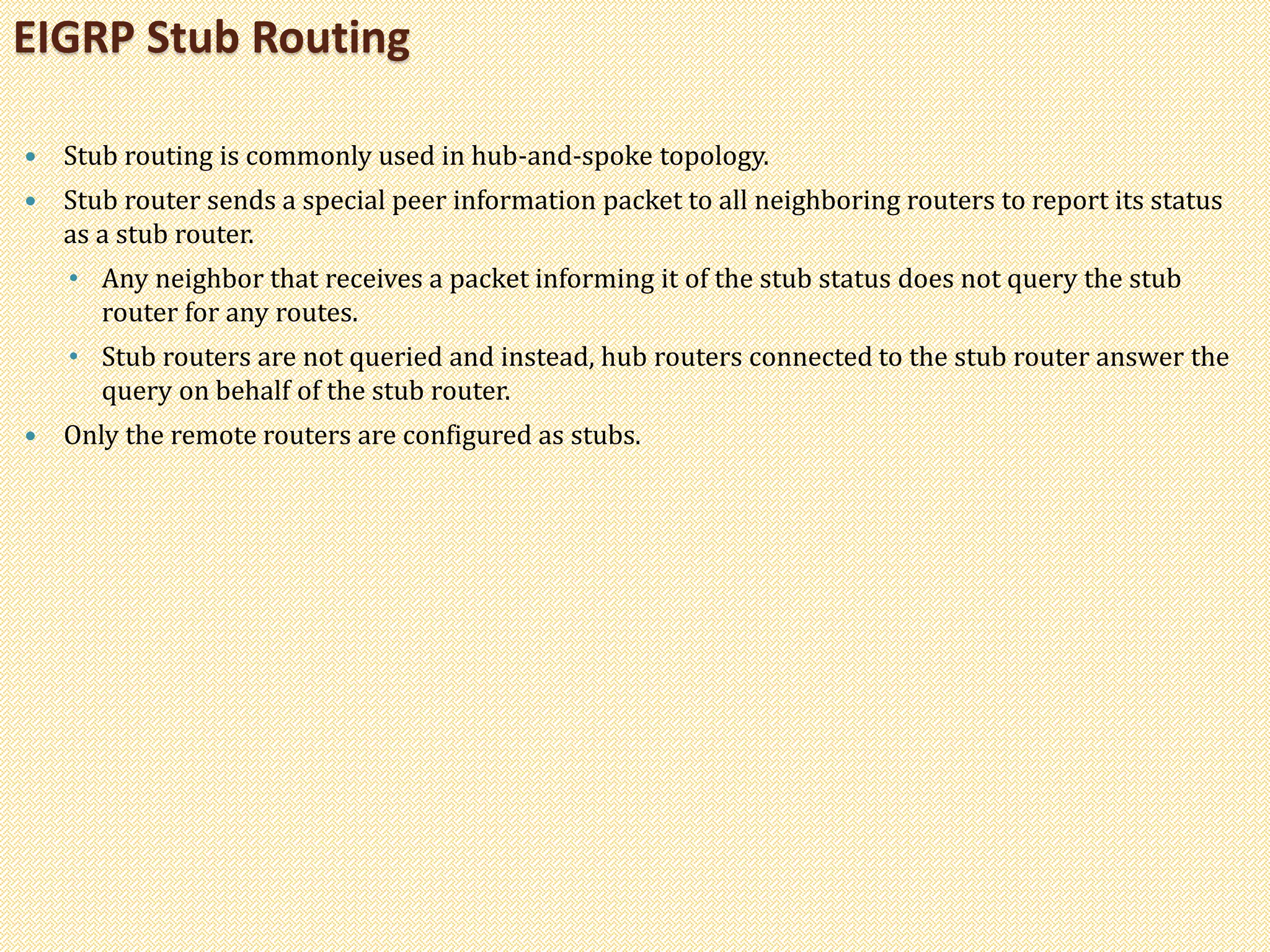  Stub routing is commonly used in hub-and-spoke topology.
 Stub router sends a special peer information packet to all neighboring routers to report its status
as a stub router.
• Any neighbor that receives a packet informing it of the stub status does not query the stub
router for any routes.
• Stub routers are not queried and instead, hub routers connected to the stub router answer the
query on behalf of the stub router.
 Only the remote routers are configured as stubs.
EIGRP Stub Routing
 