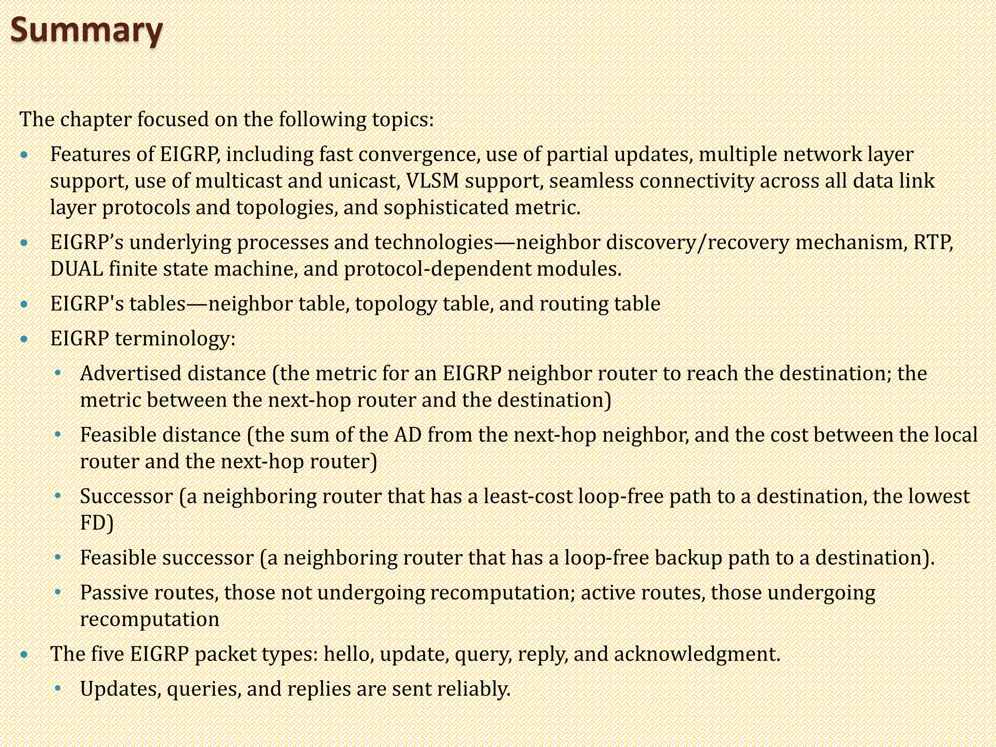 The chapter focused on the following topics:
 Features of EIGRP, including fast convergence, use of partial updates, multiple network layer
support, use of multicast and unicast, VLSM support, seamless connectivity across all data link
layer protocols and topologies, and sophisticated metric.
 EIGRP’s underlying processes and technologies—neighbor discovery/recovery mechanism, RTP,
DUAL finite state machine, and protocol-dependent modules.
 EIGRP's tables—neighbor table, topology table, and routing table
 EIGRP terminology:
• Advertised distance (the metric for an EIGRP neighbor router to reach the destination; the
metric between the next-hop router and the destination)
• Feasible distance (the sum of the AD from the next-hop neighbor, and the cost between the local
router and the next-hop router)
• Successor (a neighboring router that has a least-cost loop-free path to a destination, the lowest
FD)
• Feasible successor (a neighboring router that has a loop-free backup path to a destination).
• Passive routes, those not undergoing recomputation; active routes, those undergoing
recomputation
 The five EIGRP packet types: hello, update, query, reply, and acknowledgment.
• Updates, queries, and replies are sent reliably.
Summary
 
