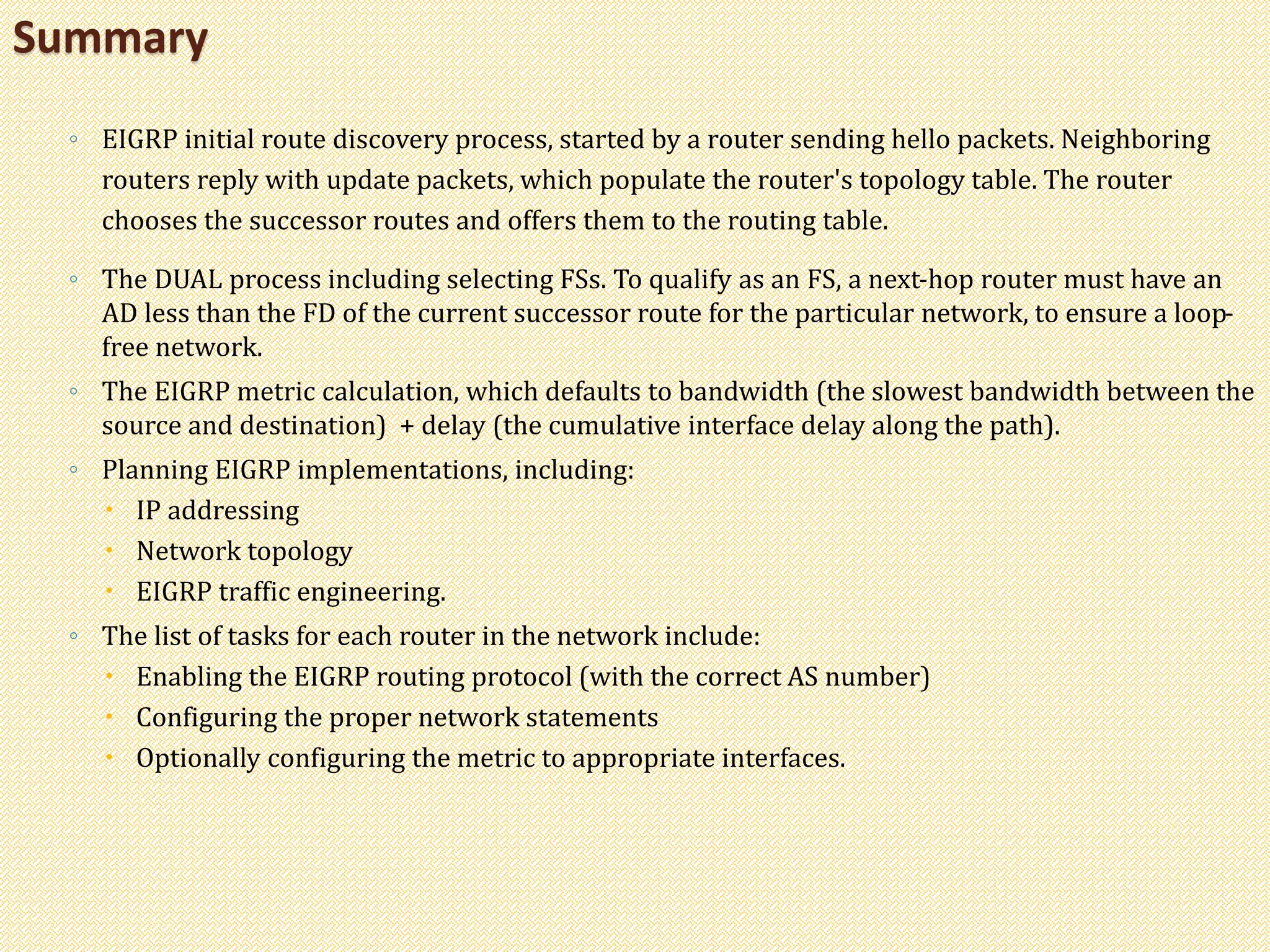 ◦ EIGRP initial route discovery process, started by a router sending hello packets. Neighboring
routers reply with update packets, which populate the router's topology table. The router
chooses the successor routes and offers them to the routing table.
◦ The DUAL process including selecting FSs. To qualify as an FS, a next-hop router must have an
AD less than the FD of the current successor route for the particular network, to ensure a loop-
free network.
◦ The EIGRP metric calculation, which defaults to bandwidth (the slowest bandwidth between the
source and destination) + delay (the cumulative interface delay along the path).
◦ Planning EIGRP implementations, including:
 IP addressing
 Network topology
 EIGRP traffic engineering.
◦ The list of tasks for each router in the network include:
 Enabling the EIGRP routing protocol (with the correct AS number)
 Configuring the proper network statements
 Optionally configuring the metric to appropriate interfaces.
Summary
 