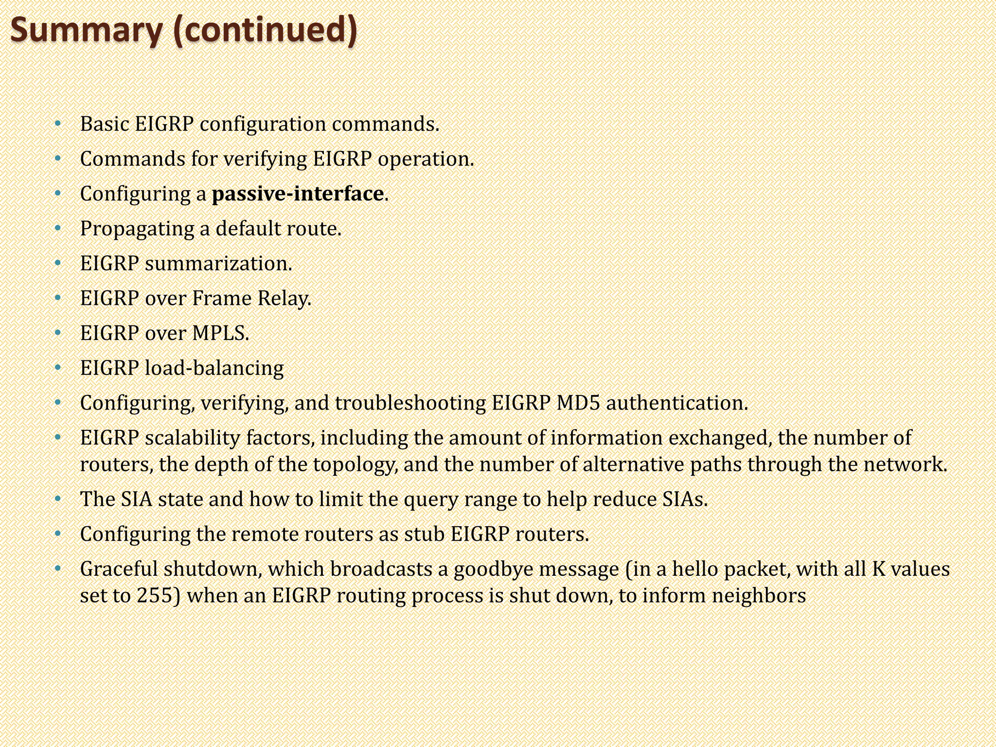 • Basic EIGRP configuration commands.
• Commands for verifying EIGRP operation.
• Configuring a passive-interface.
• Propagating a default route.
• EIGRP summarization.
• EIGRP over Frame Relay.
• EIGRP over MPLS.
• EIGRP load-balancing
• Configuring, verifying, and troubleshooting EIGRP MD5 authentication.
• EIGRP scalability factors, including the amount of information exchanged, the number of
routers, the depth of the topology, and the number of alternative paths through the network.
• The SIA state and how to limit the query range to help reduce SIAs.
• Configuring the remote routers as stub EIGRP routers.
• Graceful shutdown, which broadcasts a goodbye message (in a hello packet, with all K values
set to 255) when an EIGRP routing process is shut down, to inform neighbors
Summary (continued)
 