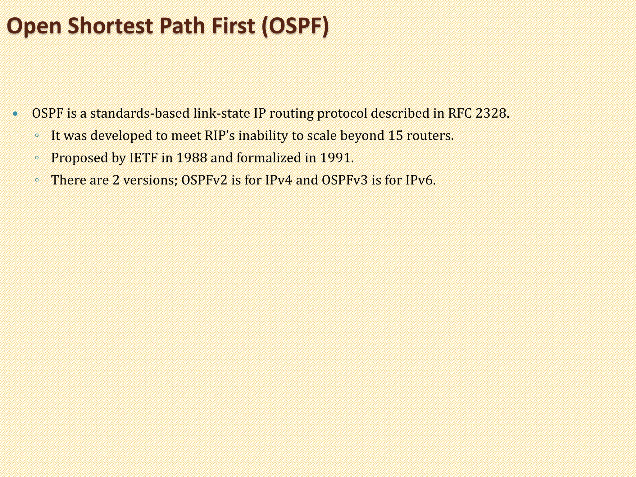  OSPF is a standards-based link-state IP routing protocol described in RFC 2328.
◦ It was developed to meet RIP’s inability to scale beyond 15 routers.
◦ Proposed by IETF in 1988 and formalized in 1991.
◦ There are 2 versions; OSPFv2 is for IPv4 and OSPFv3 is for IPv6.
Open Shortest Path First (OSPF)
 