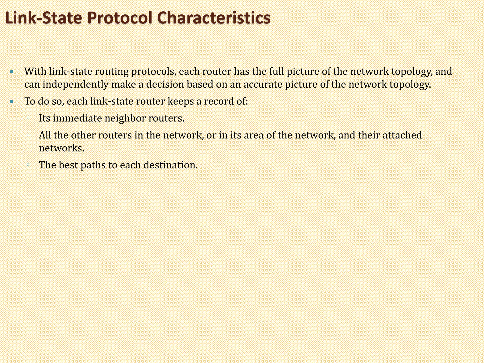  With link-state routing protocols, each router has the full picture of the network topology, and
can independently make a decision based on an accurate picture of the network topology.
 To do so, each link-state router keeps a record of:
◦ Its immediate neighbor routers.
◦ All the other routers in the network, or in its area of the network, and their attached
networks.
◦ The best paths to each destination.
Link-State Protocol Characteristics
 