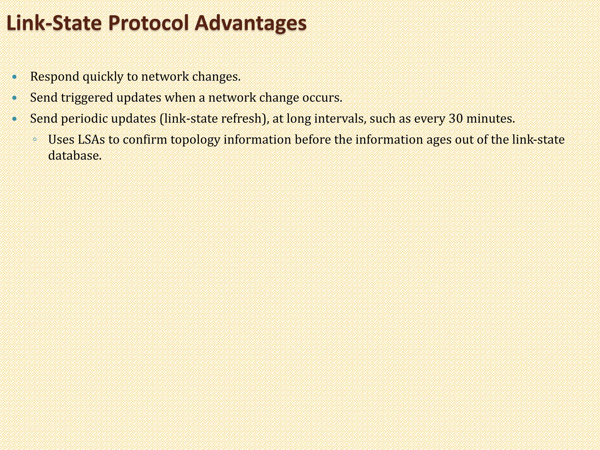  Respond quickly to network changes.
 Send triggered updates when a network change occurs.
 Send periodic updates (link-state refresh), at long intervals, such as every 30 minutes.
◦ Uses LSAs to confirm topology information before the information ages out of the link-state
database.
Link-State Protocol Advantages
 