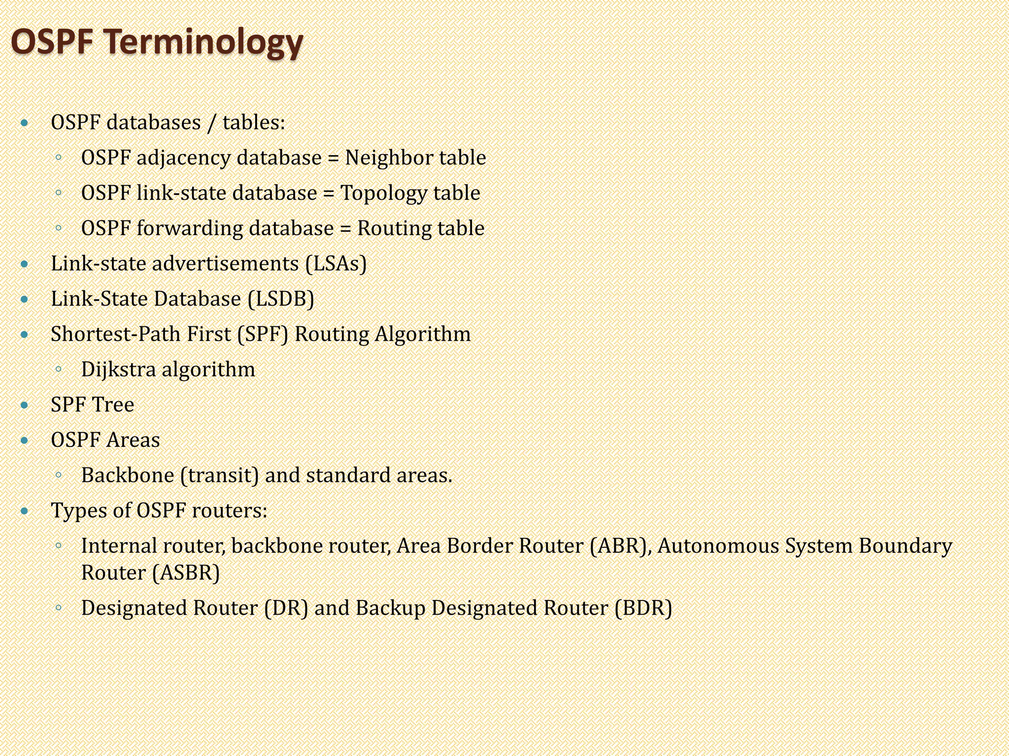  OSPF databases / tables:
◦ OSPF adjacency database = Neighbor table
◦ OSPF link-state database = Topology table
◦ OSPF forwarding database = Routing table
 Link-state advertisements (LSAs)
 Link-State Database (LSDB)
 Shortest-Path First (SPF) Routing Algorithm
◦ Dijkstra algorithm
 SPF Tree
 OSPF Areas
◦ Backbone (transit) and standard areas.
 Types of OSPF routers:
◦ Internal router, backbone router, Area Border Router (ABR), Autonomous System Boundary
Router (ASBR)
◦ Designated Router (DR) and Backup Designated Router (BDR)
OSPF Terminology
 