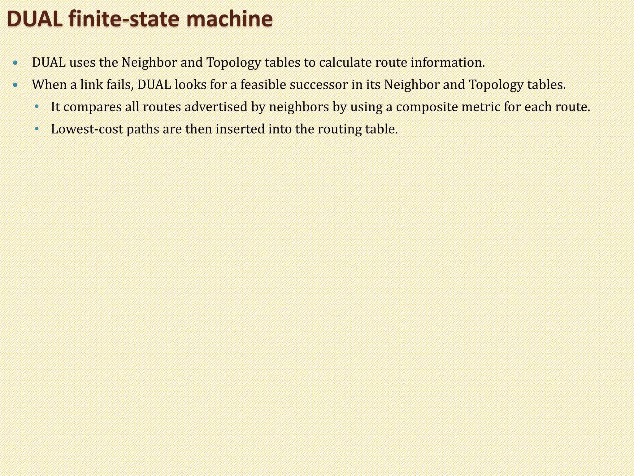  DUAL uses the Neighbor and Topology tables to calculate route information.
 When a link fails, DUAL looks for a feasible successor in its Neighbor and Topology tables.
• It compares all routes advertised by neighbors by using a composite metric for each route.
• Lowest-cost paths are then inserted into the routing table.
DUAL finite-state machine
 