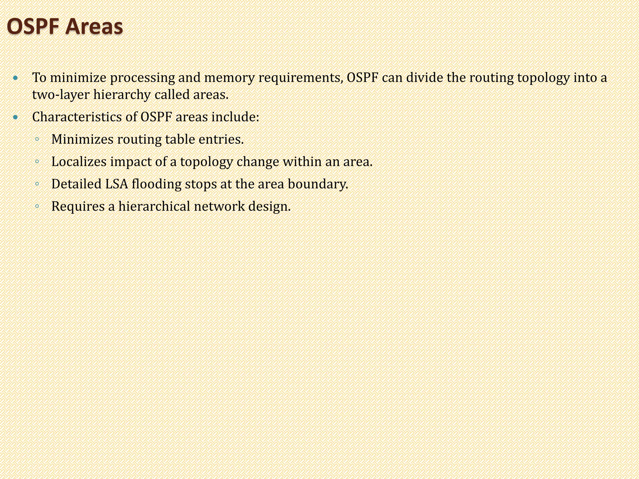  To minimize processing and memory requirements, OSPF can divide the routing topology into a
two-layer hierarchy called areas.
 Characteristics of OSPF areas include:
◦ Minimizes routing table entries.
◦ Localizes impact of a topology change within an area.
◦ Detailed LSA flooding stops at the area boundary.
◦ Requires a hierarchical network design.
OSPF Areas
 